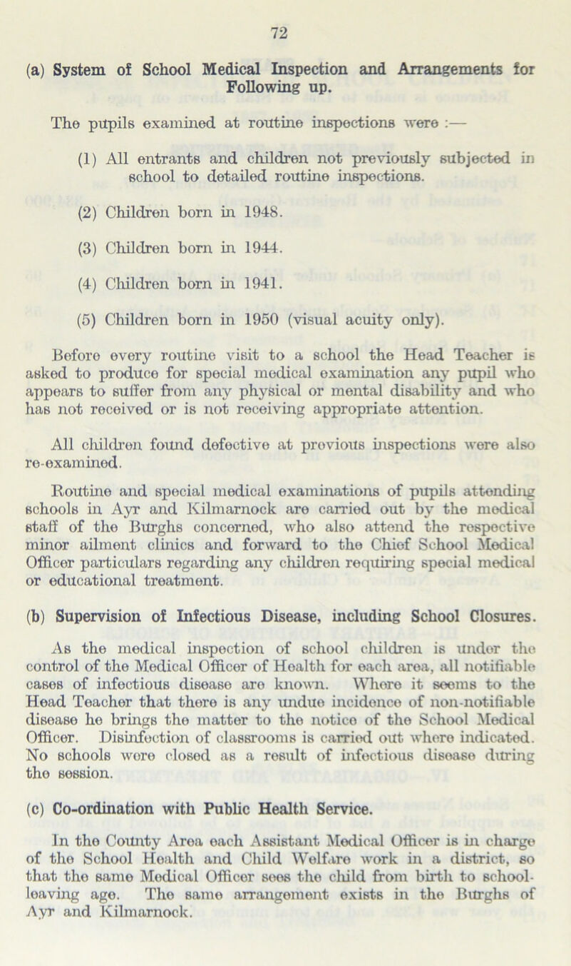 (a) System of School Medical Inspection and Arrangements for Following up. The pupils examined at routine inspections were :— (1) All entrants and children not previously subjected in school to detailed routine inspections. (2) Children born in (3) Children born in (4) Children born in (5) Children born in 1948. 1944. 1941. 1950 (visual acuity only). Before every routine visit to a school the Head Teacher is asked to produce for special medical examination any pupil who appears to suffer from any physical or mental disability and who has not received or is not receiving appropriate attention. All children found defective at provious inspections were also re-examined. Routine and special medical examinations of pupils attending schools in Ayr and Kilmarnock are canned out by the medical staff of the Burghs concerned, who also attend the respective minor ailment clinics and forward to the Chief School Medical Officer pax-ticulars regarding any children requiring special medical or educational treatment. (b) Supervision of Infectious Disease, including School Closures. As the medical inspection of school children is under the control of the Medical Officer of Health for each area, all notifiable cases of infectious disease are known. Whore it seems to the Head Teacher that there is any unduo incidence of non-notifiable disease he brings the matter to the notice of the School Medical Officer. Disinfection of classrooms is carried out where indicated. No schools were closed as a result of infectious disease during the session. (c) Co-ordination with Public Health Service. In the County Area each Assistant Medical Officer is in charge of the School Health and Cliild Welfare work in a district, so that tho samo Modical Officer sees the cliild from birth to school- loaving age. Tho same arrangement exists in tho Burghs of Ayr and Kilmarnock.