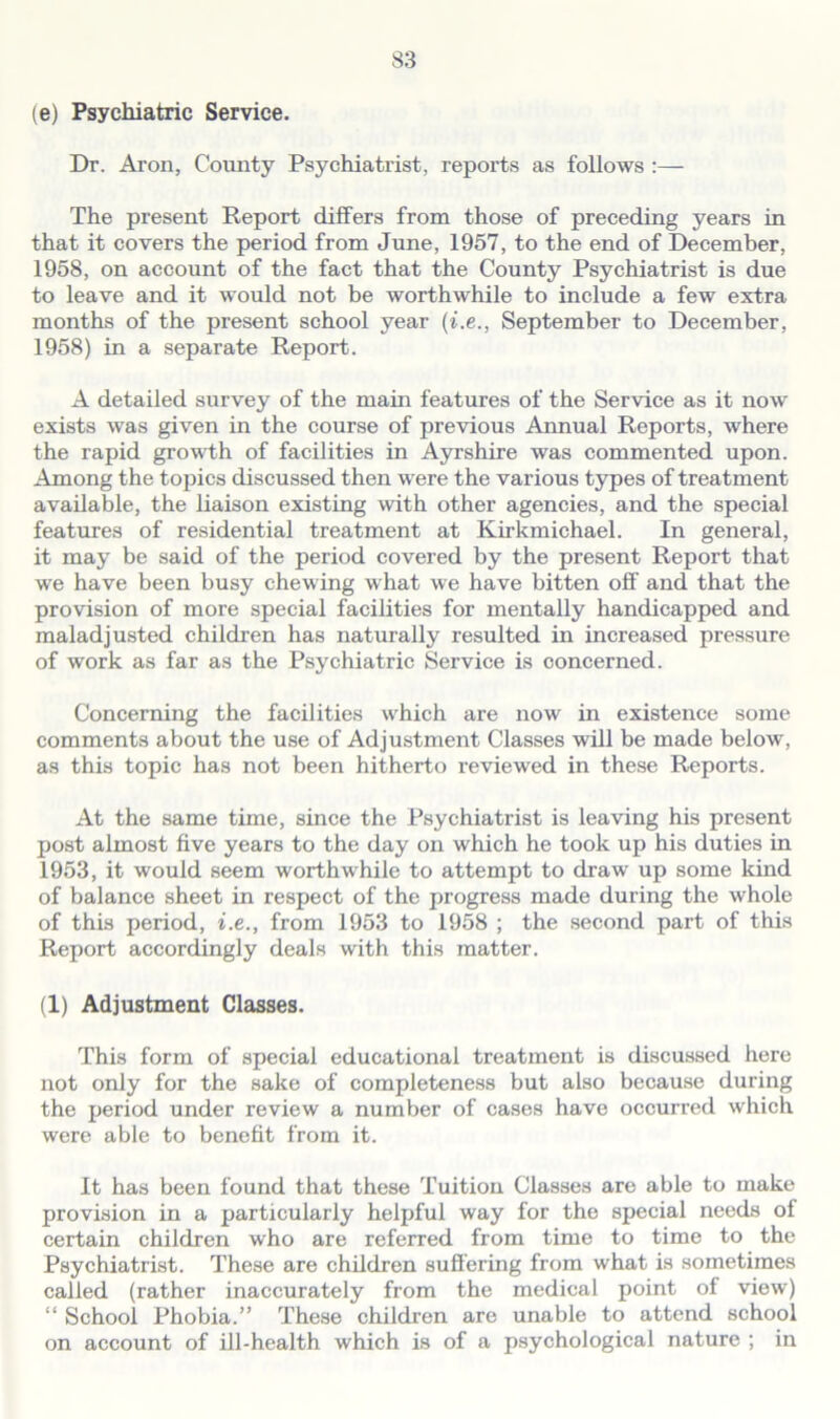 (e) Psychiatric Service. Dr. Aron, County Psychiatrist, reports as follows :— The present Report differs from those of preceding years in that it covers the period from June, 1957, to the end of December, 1958, on account of the fact that the County Psychiatrist is due to leave and it would not be worthwhile to include a few extra months of the present school year (i.e., September to December, 1958) in a separate Report. A detailed survey of the main features of the Service as it now exists was given in the course of previous Annual Reports, where the rapid growth of facilities in Ayrshire was commented upon. Among the topics discussed then were the various types of treatment available, the liaison existing with other agencies, and the special features of residential treatment at Kirkmichael. In general, it may be said of the period covered by the present Report that we have been busy chewing what we have bitten off and that the provision of more special facilities for mentally handicapped and maladjusted children has naturally resulted in increased pressure of work as far as the Psychiatric Service is concerned. Concerning the facilities which are now in existence some comments about the use of Adjustment Classes will be made below, as this topic has not been hitherto reviewed in these Reports. At the same time, since the Psychiatrist is leaving his present post almost five years to the day on which he took up his duties in 1953, it would seem worthwhile to attempt to draw up some kind of balance sheet in respect of the progress made during the whole of this period, i.e., from 1953 to 1958 ; the second part of this Report accordingly deals with this matter. (1) Adjustment Classes. This form of special educational treatment is discussed here not only for the sake of completeness but also because during the period under review a number of cases have occurred which were able to benefit from it. It has been found that these Tuition Classes are able to make provision in a particularly helpful way for the special needs of certain children who are referred from time to time to the Psychiatrist. These are children suffering from what is sometimes called (rather inaccurately from the medical point of view) “ School Phobia.” These children are unable to attend school on account of ill-health which is of a psychological nature ; in