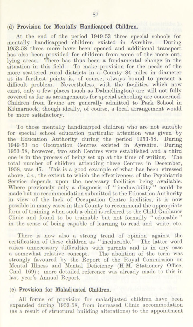 (d) Provision for Mentally Handicapped Children. At the end of the period 1949-53 three special schools for mentally handicapped children existed in Ayrshire. During 1953-58 three more have been opened and additional transport has also been provided for children from some of the more out- lying areas. There has thus been a fundamental change in the situation in this field. To make provision for the needs of the more scattered rural districts in a County 84 miles in diameter at its furthest points is, of course, always bound to present a difficult problem. Nevertheless, with the facilities which now exist, only a few places (such as Dalmellington) are still not fully covered as far as arrangements for special schooling are concerned. Children from Irvine are generally admitted to Park School in Kilmarnock, though ideally, of course, a local arrangement would be more satisfactory. To those mentally handicapped children who are not suitable for special school education particular attention was given by the Education Authority during the period 1953-58. During 1949-53 no Occupation Centres existed in Ayrshire. During 1953-58, however, two such Centres were established and a third one is in the process of being set up at the time of writing. The total number of children attending these Centres in December, 1958, was 47. This is a good example of what has been stressed above, i.e., the extent to which the effectiveness of the Psychiatric Service depends upon the necessary facilities being available. Where previously only a diagnosis of “ ineducability ” could be made but no recommendation submitted to the Education Authority in view of the lack of Occupation Centre facilities, it is now possible in many cases in this County to recommend the appropriate form of training when such a child is referred to the Child Guidance Clinic and found to be trainable but not formally “ educable ” in the sense of being capable of learning to read and write, etc. There is now also a strong trend of opinion against the certification of these children as “ ineducable.” The latter word raises unnecessary difficulties with parents and is in any case a somewhat relative concept. The abolition of the term was strongly favoured by the Report of the Royal Commission on Mental Illness and Mental Deficiency (H.M. Stationery Office, Cmd. 169) ; more detailed reference was already made to this in last year’s Annual Report. (e) Provision for Maladjusted Children. All forms of provision for maladjusted children have been expanded during 1953-58, from increased Clinic accommodation (as a result of structural building alterations) to the appointment