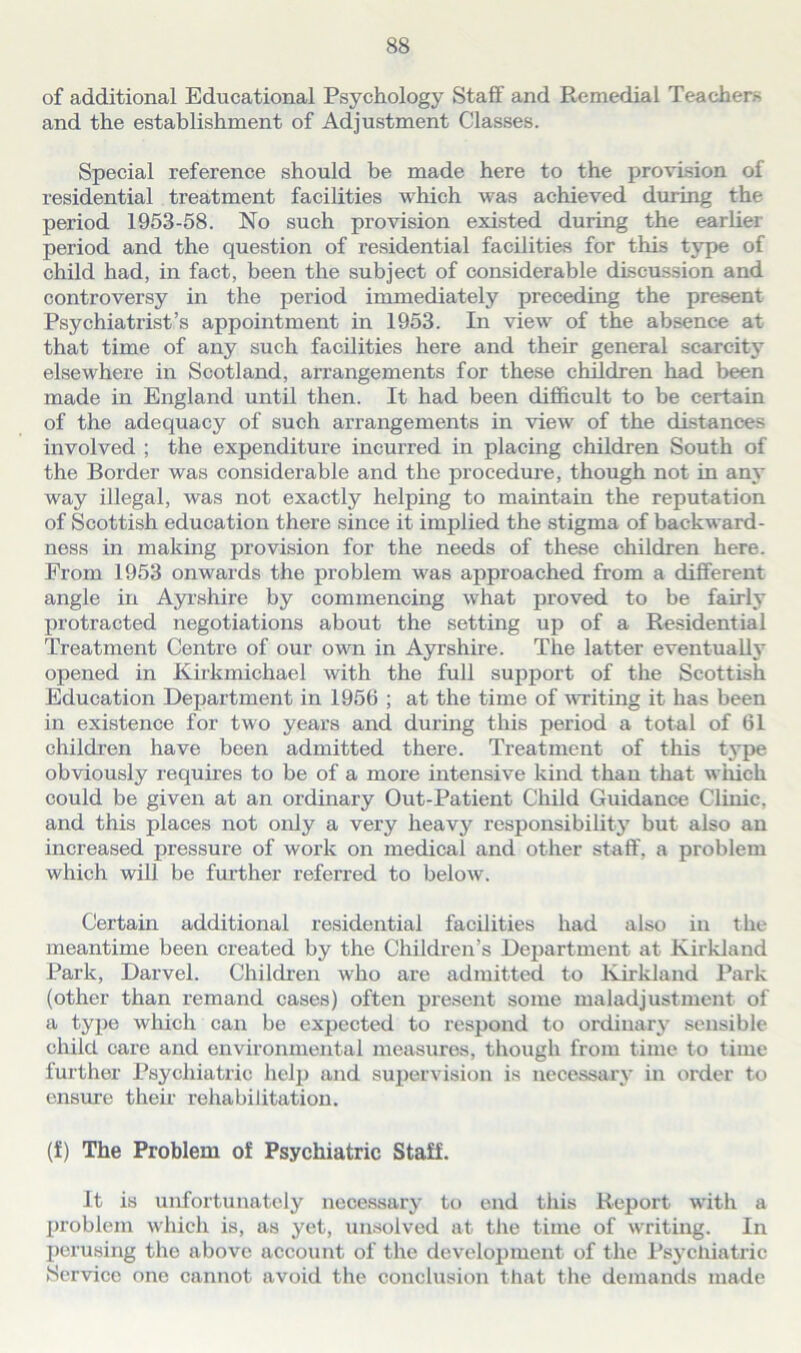 of additional Educational Psychology Staff and Remedial Teachers and the establishment of Adjustment Classes. Special reference should be made here to the provision of residential treatment facilities which was achieved during the period 1953-58. No such provision existed during the earlier period and the question of residential facilities for this type of child had, in fact, been the subject of considerable discussion and controversy in the period immediately preceding the present Psychiatrist’s appointment in 1953. In view of the absence at that time of any such facilities here and their general scarcity elsewhere in Scotland, arrangements for these children had been made in England until then. It had been difficult to be certain of the adequacy of such arrangements in view of the distances involved ; the expenditure incurred in placing children South of the Border was considerable and the procedure, though not in any way illegal, was not exactly helping to maintain the reputation of Scottish education there since it implied the stigma of backward- ness in making provision for the needs of these children here. From 1953 onwards the problem was approached from a different angle in Ayrshire by commencing what proved to be fairly protracted negotiations about the setting up of a Residential Treatment Centre of our own in Ayrshire. The latter eventually opened in Kirkmichael with the full support of the Scottish Education Department in 1956 ; at the time of writing it has been in existence for two years and during this period a total of 61 children have been admitted there. Treatment of this type obviously requires to be of a more intensive kind than that winch could be given at an ordinary Out-Patient Child Guidance Clinic, and this places not only a very heavy responsibility but also an increased pressure of work on medical and other staff, a problem which will be further referred to below. Certain additional residential facilities had also in the meantime been created by the Children’s Department at Kirkland Park, Darvel. Children who are admitted to Kirkland Park (other than remand cases) often present some maladjustment of a type which can be expected to respond to ordinary sensible child care and environmental measures, though from time to time further Psychiatric help and supervision is necessary in order to ensure their rehabilitation. (f) The Problem of Psychiatric Staff. It is unfortunately necessary to end this Report with a problem which is, as yet, unsolved at the time of writing. In perusing the above account of the development of the Psychiatric (Service one cannot avoid the conclusion that the demands made