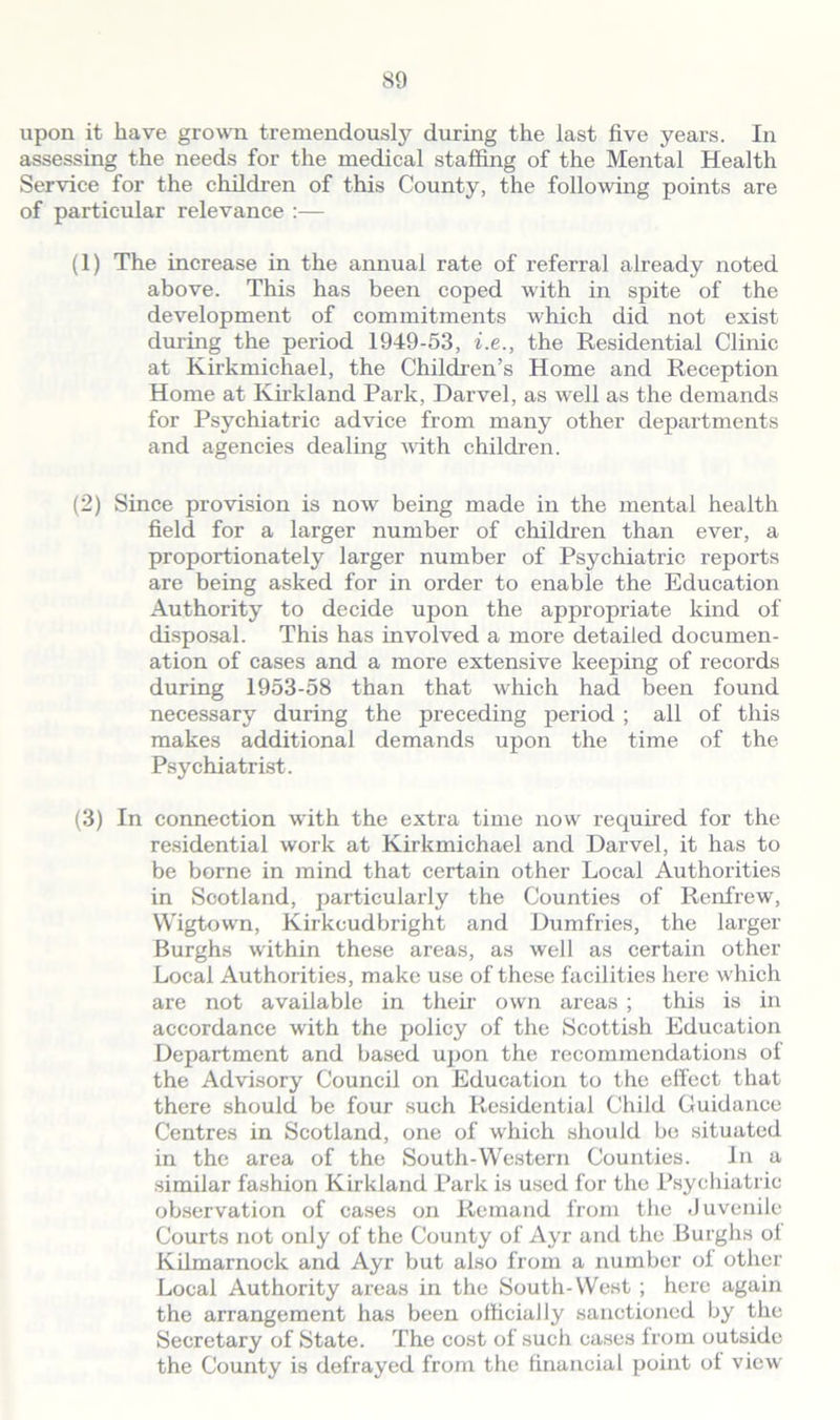 upon it have grown tremendously during the last five years. In assessing the needs for the medical staffing of the Mental Health Service for the children of this County, the following points are of particular relevance :— (1) The increase in the annual rate of referral already noted above. This has been coped with in spite of the development of commitments which did not exist during the period 1949-53, i.e., the Residential Clinic at Kirkmichael, the Children’s Home and Reception Home at Kirkland Park, Darvel, as well as the demands for Psychiatric advice from many other departments and agencies dealing with children. (2) Since provision is now being made in the mental health field for a larger number of children than ever, a proportionately larger number of Psychiatric reports are being asked for in order to enable the Education Authority to decide upon the appropriate kind of disposal. This has involved a more detailed documen- ation of cases and a more extensive keeping of records during 1953-58 than that which had been found necessary during the preceding period ; all of this makes additional demands upon the time of the Psychiatrist. (3) In connection with the extra time now required for the residential work at Kirkmichael and Darvel, it has to be borne in mind that certain other Local Authorities in Scotland, particularly the Counties of Renfrew, Wigtown, Kirkcudbright and Dumfries, the larger Burghs within these areas, as well as certain other Local Authorities, make use of these facilities here which are not available in their own areas ; this is in accordance with the policy of the Scottish Education Department and based upon the recommendations of the Advisory Council on Education to the effect that there should be four such Residential Child Guidance Centres in Scotland, one of which should be situated in the area of the South-Western Counties. In a similar fashion Kirkland Park is used for the Psychiatric observation of cases on Remand from the Juvenile Courts not only of the County of Ayr and the Burghs ol Kilmarnock and Ayr but also from a number ol other Local Authority areas in the South-West ; here again the arrangement has been officially sanctioned by the Secretary of State. The cost of such cases from outside the County is defrayed from the financial point ol view