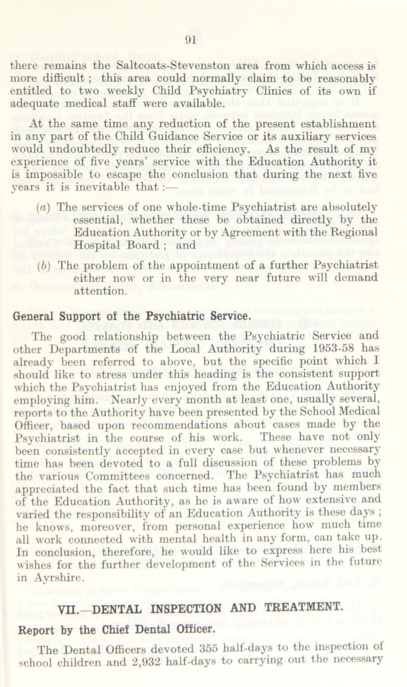 there remains the Saltcoats-Stevenston area from which access is more difficult ; this area could normally claim to be reasonably entitled to two weekly Child Psychiatry Clinics of its own if adequate medical staff were available. At the same time any reduction of the present establishment in any part of the Child Guidance Service or its auxiliary services would undoubtedly reduce their efficiency. As the result of mjr experience of five years’ service with the Education Authority it is impossible to escape the conclusion that during the next five years it is inevitable that:— (a) The services of one whole-time Psychiatrist are absolutely essential, whether these be obtained directly by the Education Authority or by Agreement with the Regional Hospital Board ; and (b) The problem of the appointment of a further Psychiatrist either now or in the very near future will demand attention. General Support of the Psychiatric Service. The good relationship between the Psychiatric Service and other Departments of the Local Authority during 1953-58 has already been referred to above, but the specific point which I should like to stress under this heading is the consistent support which the Psychiatrist has enjoyed from the Education Authority emploj'ing him. Nearly every month at least one, usually several, reports to the Authority have been presented by the School Medical Officer, based upon recommendations about cases made by the Psychiatrist in the course of his work. These have not only been consistently accepted in every case but whenever necessary time has been devoted to a full discussion of these problems by the various Committees concerned. The Psychiatrist has much appreciated the fact that such time has been found by members of the Education Authority, as he is aware of how extensive and varied the responsibility of an Education Authority is these days ; he knows, moreover, from personal experience how much time all work connected with mental health in any form, can take up. In conclusion, therefore, he would like to express here his best wishes for the further development of the Services in the future in Ayrshire. VII.—DENTAL INSPECTION AND TREATMENT. Report by the Chief Dental Officer. The Dental Officers devoted 355 half-days to the inspection of school children and 2,932 half-days to carrying out the necessary