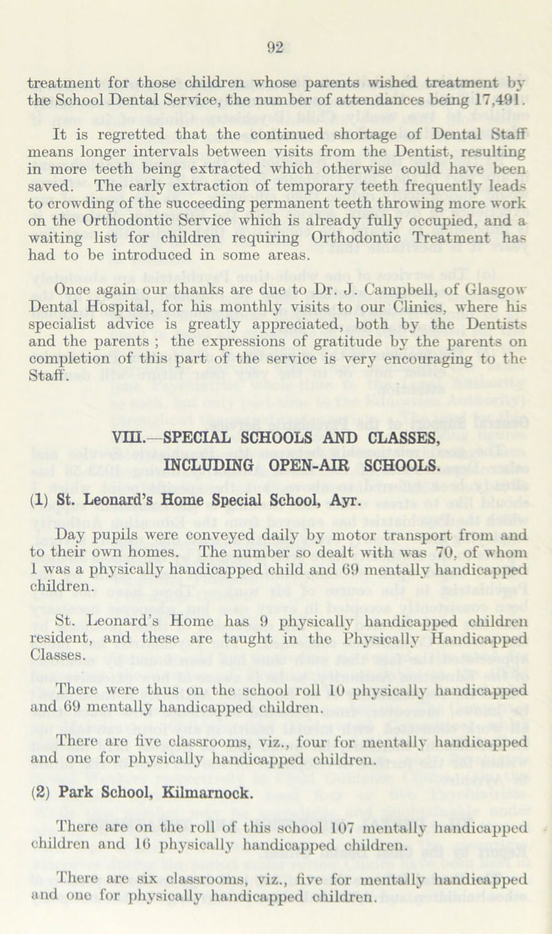 treatment for those children whose parents wished treatment by the School Dental Service, the number of attendances being 17,491. It is regretted that the continued shortage of Dental Staff means longer intervals between visits from the Dentist, resulting in more teeth being extracted which otherwise could have been saved. The early extraction of temporary teeth frequently leads to crowding of the succeeding permanent teeth throwing more work on the Orthodontic Service which is already fully occupied, and a waiting list for children requiring Orthodontic Treatment has had to be introduced in some areas. Once again our thanks are due to Dr. J. Campbell, of Glasgow Dental Hospital, for his monthly visits to our Clinics, where his specialist advice is greatly appreciated, both by the Dentists and the parents ; the expressions of gratitude by the parents on completion of this part of the service is very encouraging to the Staff. vm.—SPECIAL SCHOOLS AND CLASSES, INCLUDING OPEN-AIR SCHOOLS. (1) St. Leonard’s Home Special School, Ayr. Day pupils were conveyed daily by motor transport from and to their own homes. The number so dealt with was 70, of whom 1 was a physically handicapped child and 69 mentally handicapped children. St. Leonard’s Home has 9 physically handicapped children resident, and these are taught in the Physically Handicapped Classes. There were thus on the school roll 10 physically handicapped and 69 mentally handicapped children. There are five classrooms, viz., four for mentally handicapped and one for physically handicapped children. (2) Park School, Kilmarnock. There are on the roll of this school 107 mentally handicapped children and 16 physically handicapped children. There are six classrooms, viz., five for mentally handicapped and one for physically handicapped children.