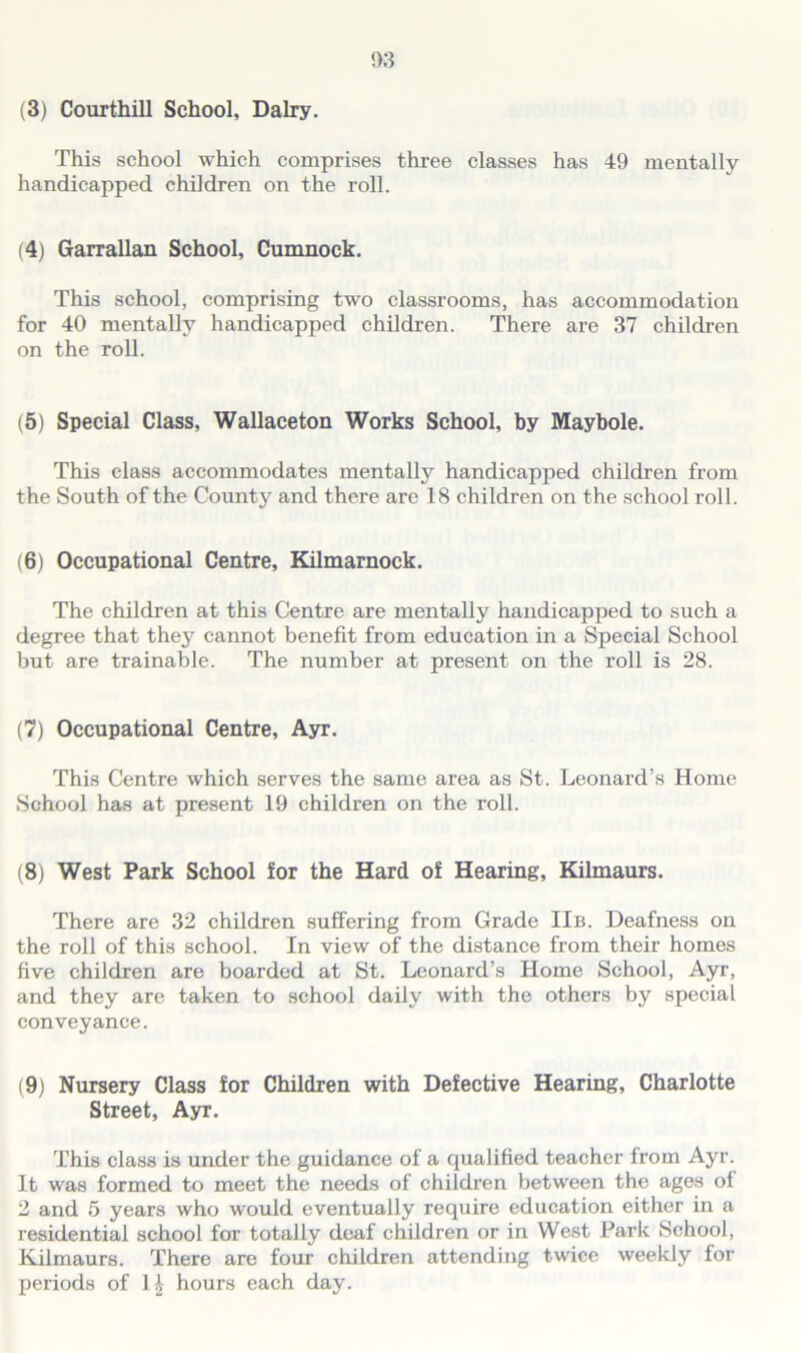 This school which comprises three classes has 49 mentally handicapped children on the roll. (4) Garrallan School, Cumnock. This school, comprising two classrooms, has accommodation for 40 mentally handicapped children. There are 37 children on the roll. (5) Special Class, Wallaceton Works School, by Maybole. This class accommodates mentally handicapped children from the South of the County and there are 18 children on the school roll. (6) Occupational Centre, Kilmarnock. The children at this Centre are mentally handicapped to such a degree that they cannot benefit from education in a Special School but are trainable. The number at present on the roll is 28. (7) Occupational Centre, Ayr. This Centre which serves the same area as St. Leonard’s Home School has at present 19 children on the roll. (8) West Park School for the Hard of Hearing, Kilmaurs. There are 32 children suffering from Grade IIb. Deafness on the roll of this school. In view of the distance from their homes five children are boarded at St. Leonard’s Home School, Ayr, and they are taken to school daily with the others by special conveyance. (9) Nursery Class for Children with Defective Hearing, Charlotte Street, Ayr. This class is under the guidance of a qualified teacher from Ayr. It was formed to meet the needs of children between the ages ol 2 and 5 years who would eventually require education either in a residential school for totally deaf children or in West Park School, Kilmaurs. There are four children attending twice weekly for periods of hours each day.