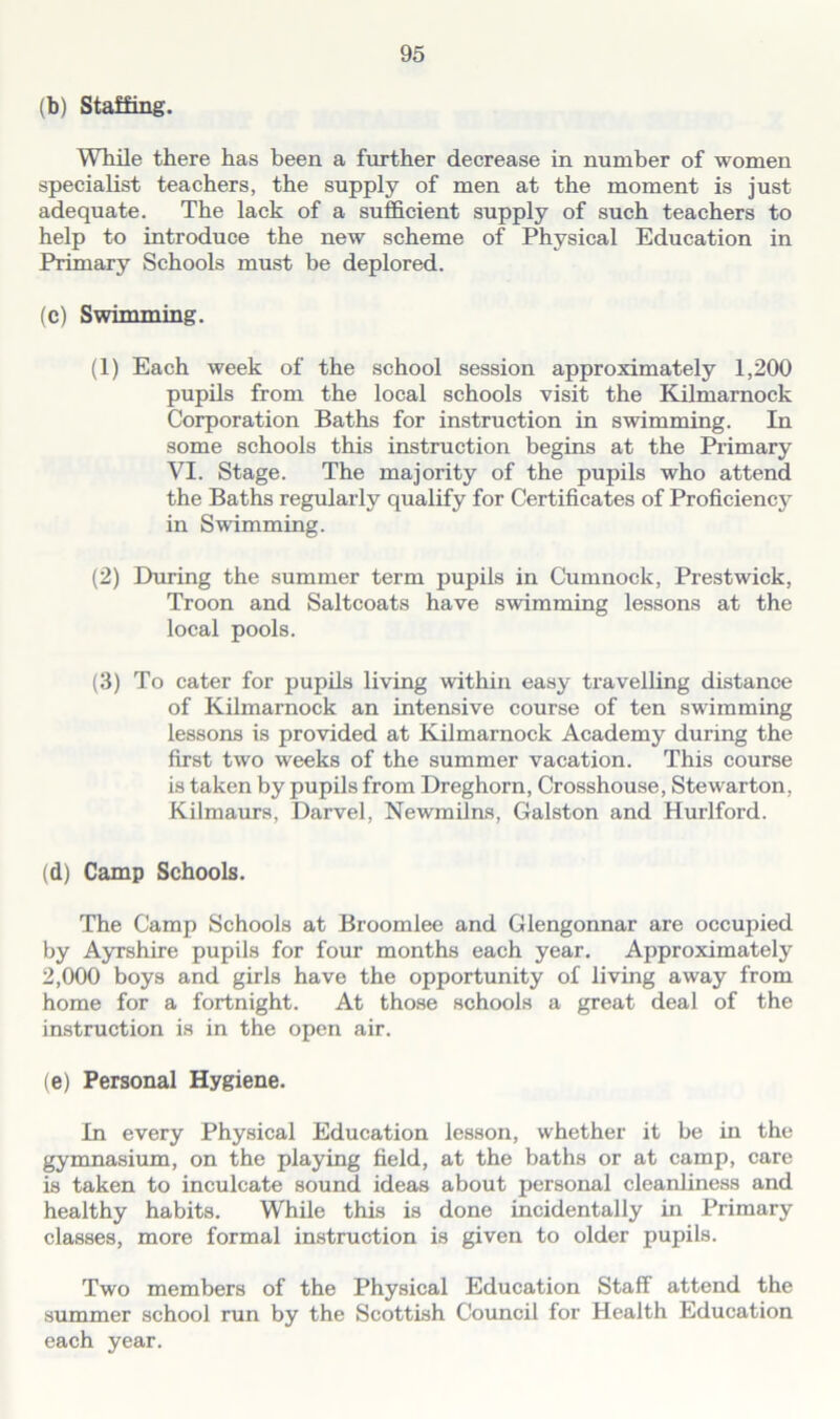 (b) Staffing. While there has been a further decrease in number of women specialist teachers, the supply of men at the moment is just adequate. The lack of a sufficient supply of such teachers to help to introduce the new scheme of Physical Education in Primary Schools must be deplored. (c) Swimming. (1) Each week of the school session approximately 1,200 pupils from the local schools visit the Kilmarnock Corporation Baths for instruction in swimming. In some schools this instruction begins at the Primary VI. Stage. The majority of the pupils who attend the Baths regularly qualify for Certificates of Proficiency in Swimming. (2) Huring the summer term pupils in Cumnock, Prestwick, Troon and Saltcoats have swimming lessons at the local pools. (3) To cater for pupils living within easy travelling distance of Kilmarnock an intensive course of ten swimming lessons is provided at Kilmarnock Academy during the first two weeks of the summer vacation. This course is taken by pupils from Dreghorn, Crosshouse, Stewarton, Kilmaurs, Darvel, Newmilns, Galston and Hurlford. (d) Camp Schools. The Camp Schools at Broomlee and Glengonnar are occupied by Ayrshire pupils for four months each year. Approximately 2,000 boys and girls have the opportunity of living away from home for a fortnight. At those schools a great deal of the instruction is in the open air. (e) Personal Hygiene. In every Physical Education lesson, whether it be in the gymnasium, on the playing field, at the baths or at camp, care is taken to inculcate sound ideas about personal cleanliness and healthy habits. While this is done incidentally in Primary classes, more formal instruction is given to older pupils. Two members of the Physical Education Staff attend the summer school run by the Scottish Council for Health Education each year.