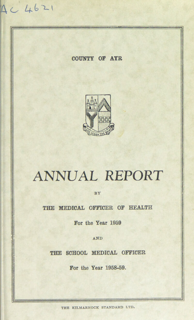 o U* k ' COUNTY OF AYR ANNUAL REPORT BY THE MEDICAL OFFICER OF HEALTH For the Year 1959 AND THE SCHOOL MEDICAL OFFICER For the Year 1958-59. THE KILMARNOCK STANDARD LTD.