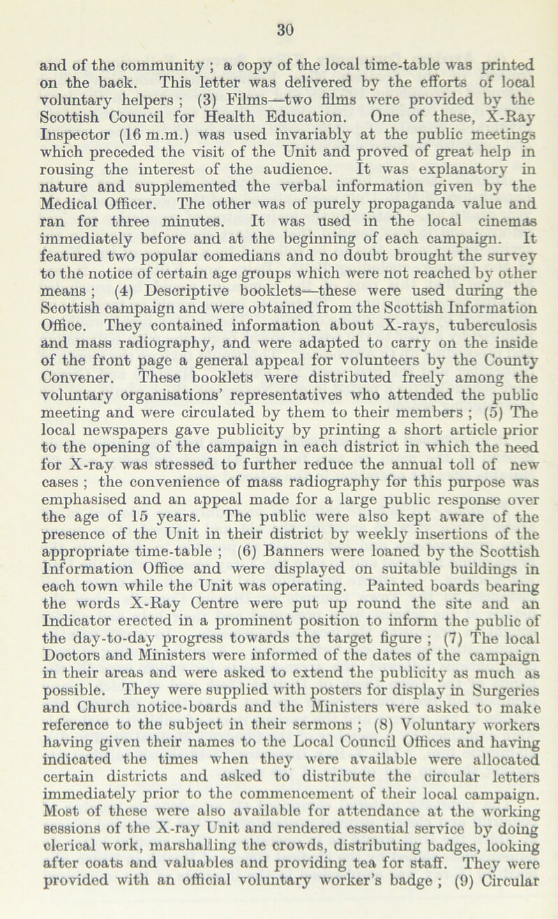 and of the community ; a copy of the local time-table was printed on the back. This letter was delivered by the efforts of local voluntary helpers ; (3) Films—two films were provided by the Scottish Council for Health Education. One of these, X-Ray Inspector (16 m.m.) was used invariably at the public meetings which preceded the visit of the Unit and proved of great help in rousing the interest of the audience. It was explanatory in nature and supplemented the verbal information given by the Medical Officer. The other was of purely propaganda value and ran for three minutes. It was used in the local cinemas immediately before and at the beginning of each campaign. It featured two popular comedians and no doubt brought the survey to the notice of certain age groups which were not reached by other means ; (4) Descriptive booklets-—these were used during the Scottish campaign and were obtained from the Scottish Information Office. They contained information about X-rays, tuberculosis and mass radiography, and were adapted to carrj^ on the inside of the front page a general appeal for volunteers by the County Convener. These booklets were distributed freely among the voluntary organisations’ representatives who attended the public meeting and were circulated by them to their members ; (5) The local newspapers gave publicity by printing a short article prior to the opening of the campaign in each district in which the need for X-ray was stressed to further reduce the annual toll of new cases ; the convenience of mass radiography for this purpose was emphasised and an appeal made for a large public response over the age of 15 years. The public were also kept aware of the presence of the Unit in their district by weekly insertions of the appropriate time-table ; (6) Banners were loaned by the Scottish Information Office and were displayed on suitable buildings in each town while the Unit was operating. Painted boards bearing the words X-Ray Centre were put up round the site and an Indicator erected in a prominent position to inform the public of the day-to-day progress towards the target figure ; (7) The local Doctors and Ministers were informed of the dates of the campaign in their areas and were asked to extend the publicity as much as possible. They were supplied with posters for display in Surgeries and Church notice-boards and the Ministers were asked to make reference to the subject in their sermons ; (8) Voluntary workers having given their names to the Local Council Offices and having indicated the times when they were available were allocated certain districts and asked to distribute the circular letters immediately prior to the commencement of their local campaign. Most of these were also available for attendance at the working sessions of the X-ray Unit and rendered essential service by doing clerical work, marshalling the crowds, distributing badges, looking after coats and valuables and providing tea for staff. They were provided with an official voluntary worker’s badge ; (9) Circular