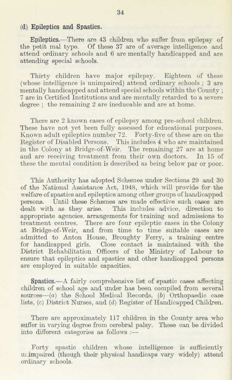 (d) Epileptics and Spastics. Epileptics.—There are 43 children who suffer from epilepsy of the petit mal typo. Of these 37 are of average intelligence and attend ordinary schools and 6 are mentally handicapped and are attending special schools. Thirty children have major epilepsy. Eighteen of these (whose intelligence is unimpaired) attend ordinary schools ; 3 are mentally handicapped and attend special schools within the County ; 7 are in Certified Institutions and are mentally retarded to a severe degree ; the remaining 2 are ineducable and are at home. There are 2 known cases of epilepsy among pre-school children. These have not yet been fully assessed for educational purposes. Known adult epileptics number 72. Forty-five of these are on the Register of Disabled Persons. This includes 4 who are maintained in the Colony at Bridge-of-Weir. The remaining 27 are at home and are receiving treatment from their own doctors. In 15 of these the mental condition is described as being below par or poor. This Authority has adopted Schemes undor Sections 29 and 30 of the National Assistance Act, 1948, which will provide for the welfare of spastics and epileptics among other groups of handicapped persons. Until these Schemes are made effective such cases are dealt with as they arise. This includos advico, direction to appropriate agencies, arrangements for training and admissions to treatment centres. There are four epileptic cases in the Colony at Bridge-of-Weir, and from time to time suitable cases are admitted to Anton House, Broughty Ferry, a training centre for handicapped girls. Close contact is maintained with the District Rehabilitation Officers of the Ministry of Labour to ensure that epileptics and spastics and other handicapped persons are employed in suitable capacities. Spastics.—A fairly comprehensive list of spastic cases affecting children of school age and Undor has boon compiled from sevoral sources—(a) the School Medical Records, (6) Orthopaedic case lists, (c) District Nursos, and (d) Rogistor of Handicapped Children. There are approximately 117 children in the County area who suffer in varying degree from cerebral palsy. Those can be divided into different categories as follows :— Forty spastic children whose intelligence is sufficiently Unimpaired (though thoir physical handicaps vary widely) attend ordinary schools.