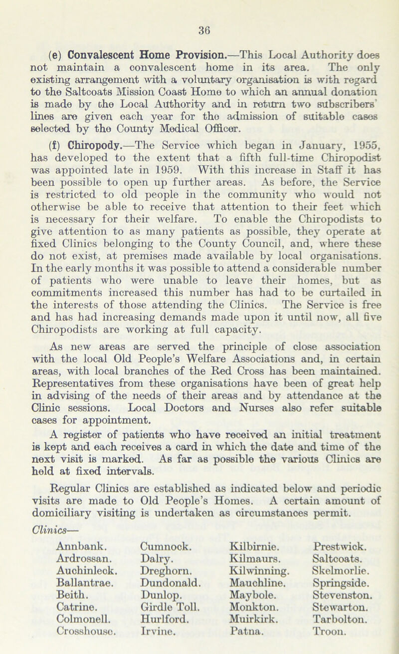(e) Convalescent Home Provision.—This Local Authority does not maintain a convalescent home in its area. The only existing arrangement with a voluntary organisation is with regard to the Saltcoats Mission Coast Home to which an annual donation is made by che Local Authority and in return two subscribers' lines are given each year for tho admission of suitable cases selected by tho County Medical Officer. (f) Chiropody.—The Service which began in January, 1955, has developed to the extent that a fifth full-time Chiropodist was appointed late in 1959. With this increase in Staff it has been possible to open up further areas. As before, the Service is restricted to old people in the community who would not otherwise be able to receive that attention to their feet which is necessary for their welfare. To enable the Chiropodists to give attention to as many patients as possible, they operate at fixed Clinics belonging to the County Council, and, where these do not exist, at premises made available by local organisations. In the early months it was possible to attend a considerable number of patients who were unable to leave their homes, but as commitments increased this number has had to be curtailed in the interests of those attending the Clinics. The Service is free and has had increasing demands made upon it until now, all 6ve Chiropodists are working at full capacity. As new areas are served the principle of close association with the local Old People’s Welfare Associations and, in certain areas, with local branches of the Red Cross has been maintained. Representatives from these organisations have been of great help in advising of the needs of their areas and by attendance at the Clinic sessions. Local Doctors and Nurses also refer suitable cases for appointment. A register of patients who have received an initial treatment is kept and each receives a card in which the date and time of the next visit is marked. As far as possible the various Clinics are held at fixed intervals. Regular Clinics are established as indicated below and periodic visits are made to Old People’s Homes. A certain amount of domiciliary visiting is undertaken as circumstances permit. Clinics— Annbank. Ardrossan. Auchinleck. Ballantrae. Beith. Catrine. Colmonell. Crosshousc. Cumnock. Dairy. Dreghorn. Dundonald. Dunlop. Girdle Toll. Hurlford. Irvine. Kilbirnie. Kilmaurs. Kilwinning Mauchline. Maybole. Monkton. Muirkirk. Patna. Prestwick. Saltcoats. Skelmorlie. Springside. Stevenston Stewarton. Tarbolton. Troon.