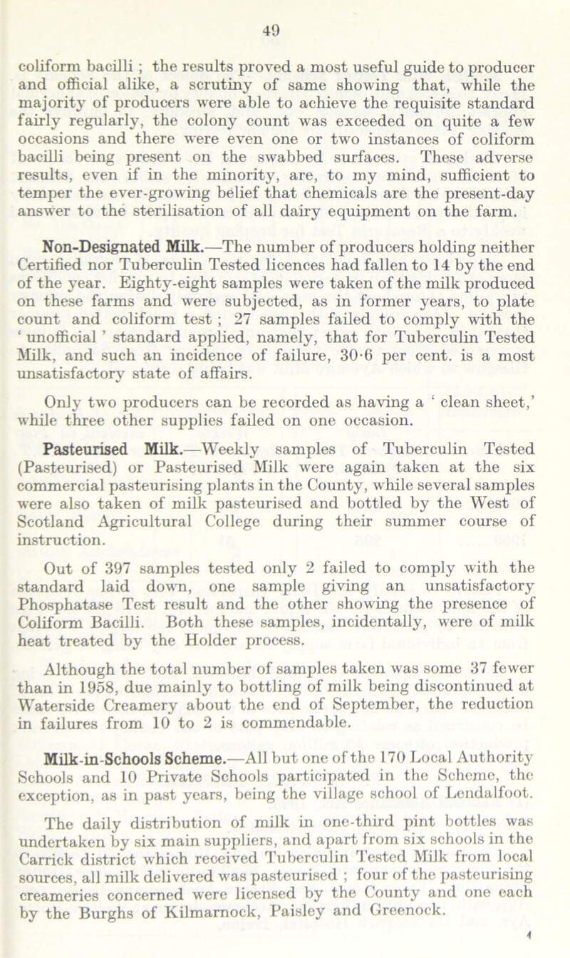 coliform bacilli ; the results proved a most useful guide to producer and official alike, a scrutiny of same showing that, while the majority of producers were able to achieve the requisite standard fairly regularly, the colony count was exceeded on quite a few occasions and there were even one or two instances of coliform bacilli being present on the swabbed surfaces. These adverse results, even if in the minority, are, to my mind, sufficient to temper the ever-growing belief that chemicals are the present-day answer to the sterilisation of all dairy equipment on the farm. Non-Designated Milk.—The number of producers holding neither Certified nor Tuberculin Tested licences had fallen to 14 by the end of the year. Eighty-eight samples were taken of the milk produced on these farms and were subjected, as in former years, to plate count and coliform test ; 27 samples failed to comply with the ‘ unofficial ’ standard applied, namely, that for Tuberculin Tested Milk, and such an incidence of failure, 30-6 per cent, is a most unsatisfactory state of affairs. Only two producers can be recorded as having a ‘ clean sheet,’ while three other supplies failed on one occasion. Pasteurised Milk.—Weekly samples of Tuberculin Tested (Pasteurised) or Pasteurised Milk were again taken at the six commercial pasteurising plants in the County, while several samples were also taken of milk pasteurised and bottled by the West of Scotland Agricultural College during their summer course of instruction. Out of 397 samples tested only 2 failed to comply with the standard laid down, one sample giving an unsatisfactory Phosphatase Test result and the other showing the presence of Coliform Bacilli. Both these samples, incidentally, were of milk heat treated by the Holder process. Although the total number of samples taken was some 37 fewer than in 1958, due mainly to bottling of milk being discontinued at Waterside Creamery about the end of September, the reduction in failures from 10 to 2 is commendable. Milk-in-Schools Scheme.—All but one of the 170 Local Authority Schools and 10 Private Schools participated in the Scheme, the exception, as in past years, being the village school of Lendalfoot. The daily distribution of milk in one-third pint bottles was undertaken by six main suppliers, and apart from six schools in the Carrick district which received Tuberculin Tested Milk from local sources, all milk delivered was pasteurised ; four of the pasteurising creameries concerned were licensed by the County and one each by the Burghs of Kilmarnock, Paisley and Greenock. 4