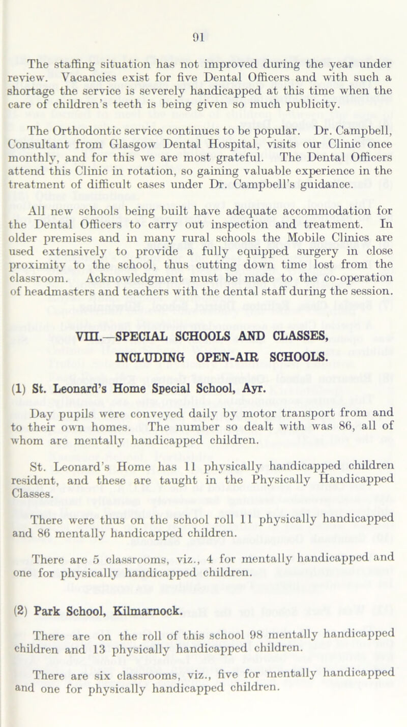 The staffing situation has not improved during the year under review. Vacancies exist for five Dental Officers and with such a shortage the service is severely handicapped at this time when the care of children’s teeth is being given so much publicity. The Orthodontic service continues to be popular. Dr. Campbell, Consultant from Glasgow Dental Hospital, visits our Clinic once monthly, and for this we are most grateful. The Dental Officers attend this Clinic in rotation, so gaining valuable experience in the treatment of difficult cases under Dr. Campbell’s guidance. All new schools being built have adequate accommodation for the Dental Officers to carry out inspection and treatment. In older premises and in many rural schools the Mobile Clinics are used extensively to provide a fully equipped surgery in close proximity to the school, thus cutting down time lost from the classroom. Acknowledgment must be made to the co-operation of headmasters and teachers with the dental staff during the session. Vm.-SPECIAL SCHOOLS AND CLASSES, INCLUDING OPEN-AIR SCHOOLS. (1) St. Leonard’s Home Special School, Ayr. Day pupils were conveyed daily by motor transport from and to their own homes. The number so dealt with was 86, all of whom are mentally handicapped children. St. Leonard’s Home has 11 physically handicapped children resident, and these are taught in the Physically Handicapped Classes. There were thus on the school roll 11 physically handicapped and 86 mentally handicapped children. There are 5 classrooms, viz., 4 for mentally handicapped and one for physically handicapped children. (2) Park School, Kilmarnock. There are on the roll of this school 98 mentally handicapped children and 13 physically handicapped children. There are six classrooms, viz., five for mentally handicapped and one for physically handicapped children.