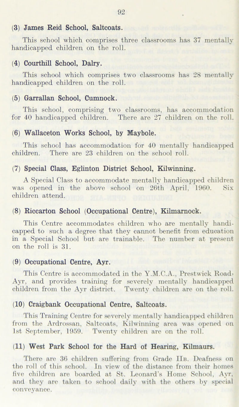 (3) James Reid School, Saltcoats. This school which comprises three classrooms has 37 mentally handicapped children on the roll. (4) Courthill School, Dairy. This school which comprises two classrooms has 28 mentally handicapped children on the roll. (5) Garrallan School, Cumnock. This school, comprising two classrooms, has accommodation for 40 handicapped children. There are 27 children on the roll. (6) Wallaceton Works School, by Maybole. This school has accommodation for 40 mentally handicapped children. There are 23 children on the school roll. (7) Special Class, Eglinton District School, Kilwinning. A Special Class to accommodate mentally handicapped children was opened in the above school on 26th April, 1960. Six children attend. (8) Riccarton School (Occupational Centre), Kilmarnock. This Centre accommodates children who are mentally handi- capped to such a degree that they cannot benefit from education in a Special School but are trainable. The number at present on the roll is 31. (9) Occupational Centre, Ayr. This Centre is accommodated in the Y.M.C.A.. Prestwick Road- Ayr, and provides training for severely mentally handicapped children from the Ayr district. Twenty children are on the roll. (10) Craigbank Occupational Centre, Saltcoats. This Training Centre for severely mentally handicapped children from the Ardrossan, Saltcoats, Kilwinning area was opened on 1st September, 1969. Twenty children are on the roll. (11) West Park School for the Hard of Hearing, Kilmaurs. There are 36 children suffering from Grade IIb. Deafness on the roll of this school. In view of the distance from their homes five children are boarded at St. Leonard’s Home School, Ayr, and they are taken to school daily with the others by special conveyance.