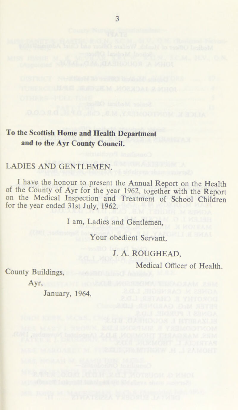 To the Scottish Home and Health Department and to the Ayr County Council. LADIES AND GENTLEMEN, I have the honour to present the Annual Report on the Health of the County of Ayr for the year 1962, together with the Report on the Medical Inspection and Treatment of School Children for the year ended 31st July, 1962. I am. Ladies and Gentlemen, Your obedient Servant, J. A. ROUGHEAD, Medical Officer of Health. County Buildings, Ayr, January, 1964.