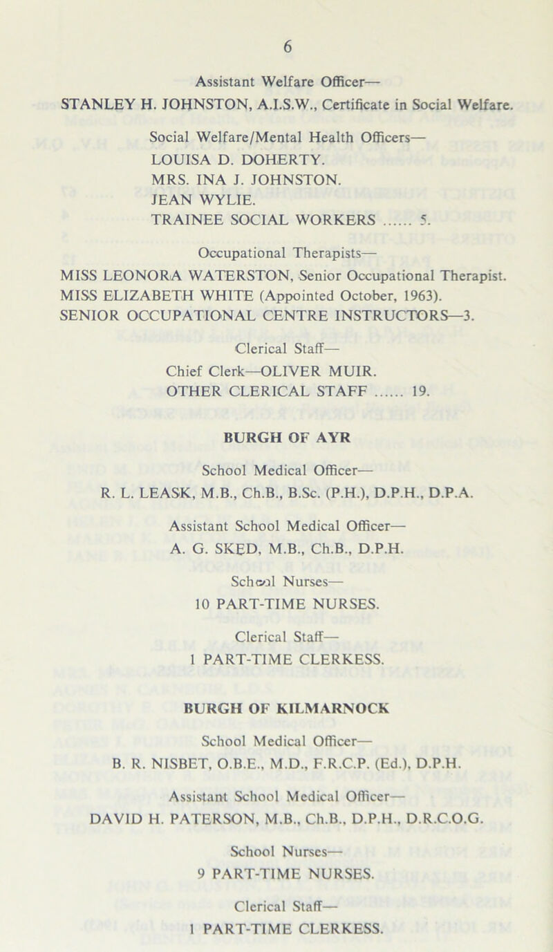 Assistant Welfare Officer— STANLEY H. JOHNSTON, A.I.S.W., Certificate in Social Welfare. Social Welfare/Mental Health Officers— LOUISA D. DOHERTY. MRS. INA J. JOHNSTON. JEAN WYLIE. TRAINEE SOCIAL WORKERS 5. Occupational Therapists— MISS LEONORA WATERSTON, Senior Occupational Therapist. MISS ELIZABETH WHITE (Appointed October, 1963). SENIOR OCCUPATIONAL CENTRE INSTRUCTORS—3. Clerical Staff- Chief Clerk—OLIVER MUIR. OTHER CLERICAL STAFF 19. BURGH OF AYR School Medical Officer— R. L. LEASK, M.B., Ch.B., B.Sc. (P.H.), D.P.H., D.P.A. Assistant School Medical Officer— A. G. SKED, M.B., Ch.B., D.P.H. School Nurses— 10 PART-TIME NURSES. Clerical Staff— 1 PART-TIME CLERKESS. BURGH OF KILMARNOCK School Medical Officer— B. R. NISBET, O.B.E., M.D., F.R.C.P. (Ed.), D.P.H. Assistant School Medical Officer— DAVID H. PATERSON, M.B., Ch.B.. D.P.H.. D.R.C.O.G. School Nurses— 9 PART-TIME NURSES. Clerical Staff— I PART-TIME CLERKESS.