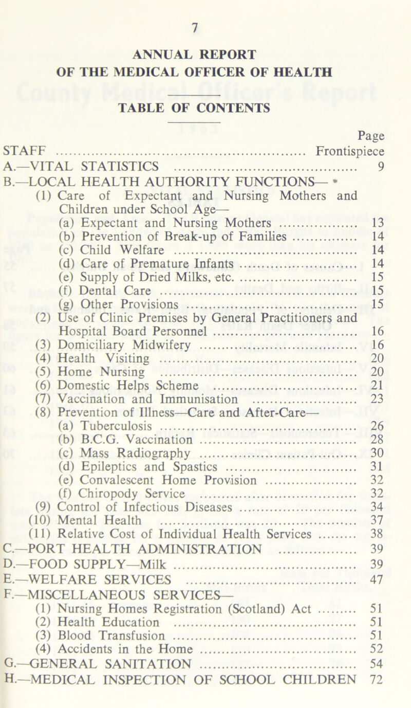 ANNUAL REPORT OF THE MEDICAL OFFICER OF HEALTH TABLE OF CONTENTS Page STAFF Frontispiece A. —VITAL STATISTICS 9 B. —LOCAL HEALTH AUTHORITY FUNCTIONS— * (1) Care of Expectant and Nursing Mothers and Children under School Age— fa) Expectant and Nursing Mothers 13 (b) Prevention of Break-up of Families 14 (c) Child Welfare 14 (d) Care of Premature Infants 14 (e) Supply of Dried Milks, etc 15 (f) Dental Care 15 (g) Other Provisions 15 (2) Use of Clinic Premises by General Practitioners and Hospital Board Personnel 16 (3) Domiciliary Midwifery 16 (4) Health Visiting 20 (5) Home Nursing 20 (6) Domestic Helps Scheme 21 (7) Vaccination and Immunisation 23 (8) Prevention of Illness—Care and After-Care— (a) Tuberculosis 26 (b) B.C.G. Vaccination 28 (c) Mass Radiography 30 (d) Epileptics and Spastics 31 (e) Convalescent Home Provision 32 (f) Chiropody Service 32 (9) Control of Infectious Diseases 34 (10) Mental Health 37 (11) Relative Cost of Individual Health Services 38 C. —PORT HEALTH ADMINISTRATION 39 D. —FOOD SUPPLY—Milk 39 E. —WELFARE SERVICES 47 F. —MISCELLANEOUS SERVICES— (1) Nursing Homes Registration (Scotland) Act 51 (2) Health Education 51 (3) Blood Transfusion 51 (4) Accidents in the Home 52 G. -OENERAL SANITATION 54 H. —MEDICAL INSPECTION OF SCHOOL CHILDREN 72