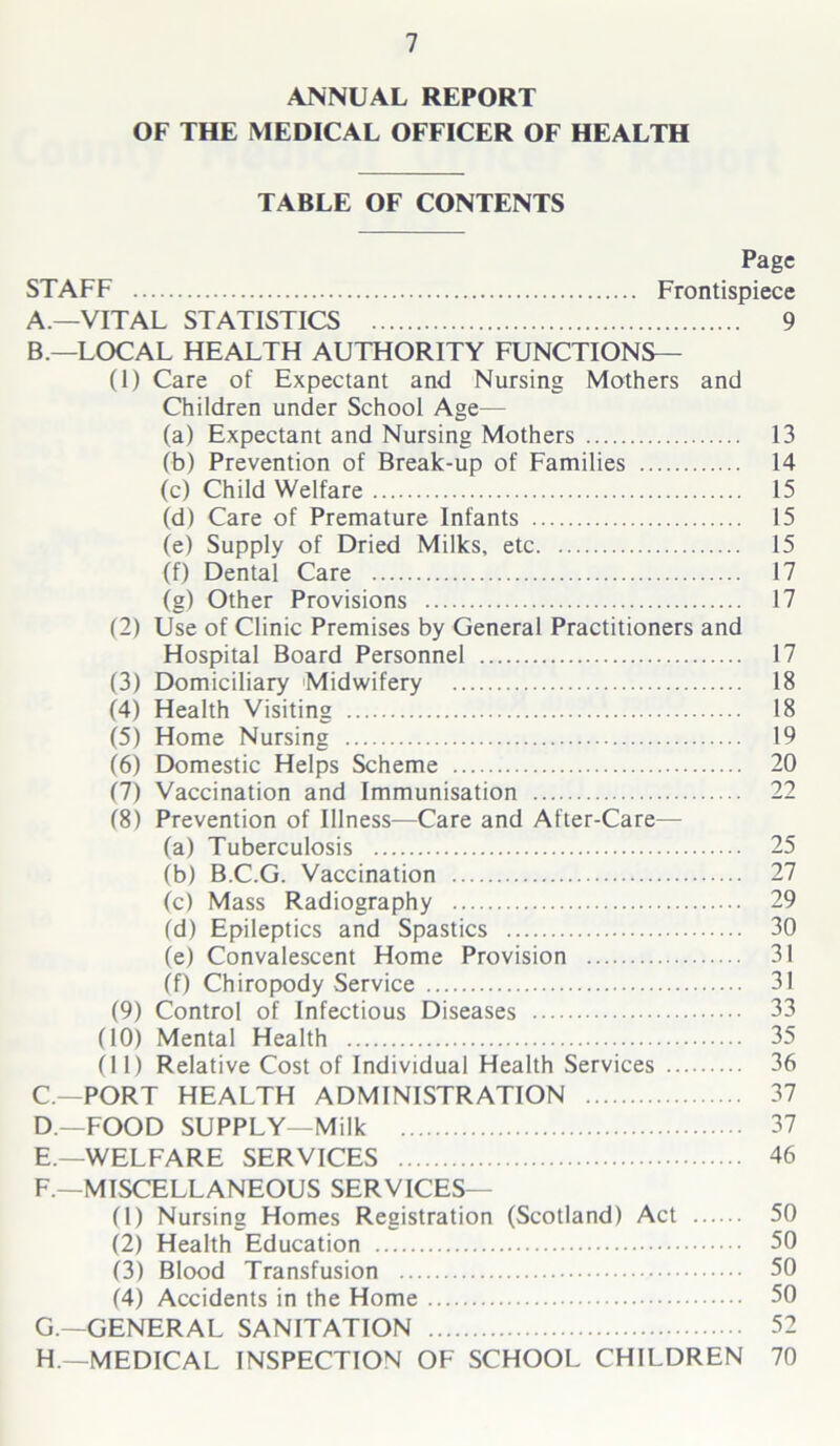 ANNUAL REPORT OF THE MEDICAL OFFICER OF HEALTH TABLE OF CONTENTS Page STAFF Frontispiece A. —VITAL STATISTICS 9 B. —LOCAL HEALTH AUTHORITY FUNCTIONS— (1) Care of Expectant and Nursing Mothers and Children under School Age— (a) Expectant and Nursing Mothers 13 (b) Prevention of Break-up of Families 14 (c) Child Welfare 15 (d) Care of Premature Infants 15 (e) Supply of Dried Milks, etc 15 (f) Dental Care 17 (g) Other Provisions 17 (2) Use of Clinic Premises by General Practitioners and Hospital Board Personnel 17 (3) Domiciliary Midwifery 18 (4) Health Visiting 18 (5) Home Nursing 19 (6) Domestic Helps Scheme 20 (7) Vaccination and Immunisation 22 18) Prevention of Illness—Care and After-Care— (a) Tuberculosis 25 (b) B.C.G. Vaccination 27 (c) Mass Radiography 29 (d) Epileptics and Spastics 30 (e) Convalescent Home Provision 31 (f) Chiropody Service 31 (9) Control of Infectious Diseases 33 (10) Mental Health 35 (11) Relative Cost of Individual Health Services 36 C—PORT HEALTH ADMINISTRATION 37 D— FOOD SUPPLY—Milk 37 E. —WELFARE SERVICES 46 F. —MISCELLANEOUS SERVICES— (1) Nursing Homes Registration (Scotland) Act 50 (2) Health Education 50 (3) Blood Transfusion 50 (4) Accidents in the Home 50 G. —GENERAL SANITATION 52 H. —MEDICAL INSPECTION OF SCHOOL CHILDREN 70