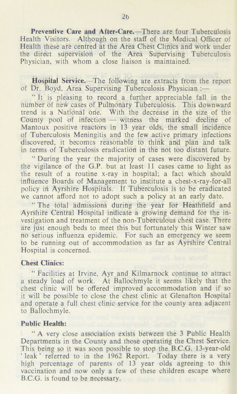 2b Preventive Care and After-Care.—There are four Tuberculosis Health Visitors. Although on the staff of the Medical Officer of Health these are centred at the Area Chest Clinics and work under the direct supervision of the Area Supervising Tuberculosis Physician, with whom a close liaison is maintained. Hospital Service.—The following are extracts from the report of Dr. Boyd, Area Supervising Tuberculosis Physician :— “ It is pleasing to record a further appreciable fall in the number of new cases of Pulmonary Tuberculosis. This downward trend is a Natidnal one. With the decrease in the size of the County pool of infection — witness the marked decline of Mantoux positive reactors in 13 year olds, the small incidence of Tuberculosis Meningitis and the few active primary infections discovered, it becomes reasonable to think and plan and talk in terms of Tuberculosis eradication in the not too distant future. “ During the year the majority of cases were discovered by the vigilance of the G.P. but at least 11 cases came to light as the result of a routine x-ray in hospital; a fact which should influence Boards of Management to institute a chest-x-ray-for-all policy in Ayrshire Hospitals. If Tuberculosis is to be eradicated we cannot afford not to adopt such a policy at an early date. “ The total admissions during the year for Heathfield and Ayrshire Central Hospital indicate a growing demand for the in- vestigation and treatment of the non-Tuberculous chest case. There are just enough beds to meet this but fortunately this Winter saw- no serious influenza epidemic. For such an emergency we seem to be running out of accommodation as far as Ayrshire Central Hospital is concerned. Chest Clinics: “ Facilities at Irvine, Ayr and Kilmarnock continue to attract a steady load of work. At Ballochmyle it seems likely that the chest clinic will be offered improved accommodation and if so it will be possible to close the chest clinic at Glenafton Hospital and operate a full chest clinic service for the county area adjacent to Ballochmyle. Public Health: “ A very close association exists between the 3 Public Health Departments in the County and those operating the Chest Service. This being so it was soon possible to stop the B.C.G. 13-year-old ‘leak’ referred to in the 1962 Report. Today there is a very high percentage of parents of 13 year olds agreeing to this vaccination and now only a few of these children escape where B.C.G. is found to be necessary.