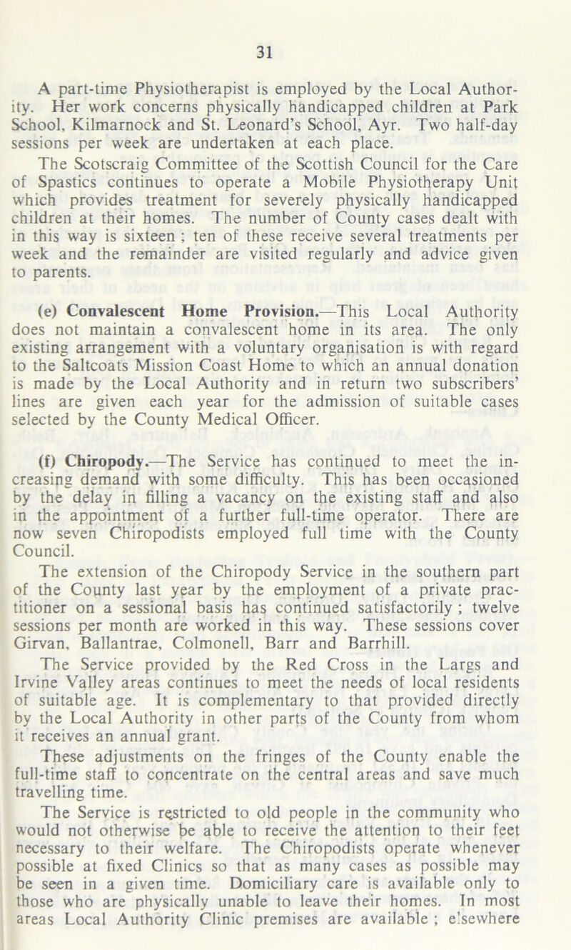 A part-time Physiotherapist is employed by the Local Author- ity. Her work concerns physically handicapped children at Park School, Kilmarnock and St. Leonard’s School, Ayr. Two half-day sessions per week are undertaken at each place. The Scotscraig Committee of the Scottish Council for the Care of Spastics continues to operate a Mobile Physiotherapy Unit which provides treatment for severely physically handicapped children at their homes. The number of County cases dealt with in this way is sixteen ; ten of these receive several treatments per week and the remainder are visited regularly and advice given to parents. (e) Convalescent Home Provision.—This Local Authority does not maintain a convalescent home in its area. The only existing arrangement with a voluntary organisation is with regard to the Saltcoats Mission Coast Home to which an annual donation is made by the Local Authority and in return two subscribers’ lines are given each year for the admission of suitable cases selected by the County Medical Officer. (f) Chiropody.—The Service has continued to meet the in- creasing demand with some difficulty. This has been occasioned by the delay in filling a vacancy on the existing staff and also in the appointment of a further full-time operator. There are now seven Chiropodists employed full time with the County Council. The extension of the Chiropody Service in the southern part of the County last year by the employment of a private prac- titioner on a sessional basis has continued satisfactorily ; twelve sessions per month are worked in this way. These sessions cover Girvan, Ballantrae, Colmonell, Barr and Barrhill. The Service provided by the Red Cross in the Largs and Irvine Valley areas continues to meet the needs of local residents of suitable age. It is complementary to that provided directly by the Local Authority in other parts of the County from whom it receives an annual grant. These adjustments on the fringes of the County enable the full-time staff to concentrate on the central areas and save much travelling time. The Service is restricted to old people in the community who would not otherwise be able to receive the attention to their feet necessary to their welfare. The Chiropodists operate whenever possible at fixed Clinics so that as many cases as possible may be seen in a given time. Domiciliary care is available only to those who are physically unable to leave their homes. In most areas Local Authority Clinic premises are available ; elsewhere