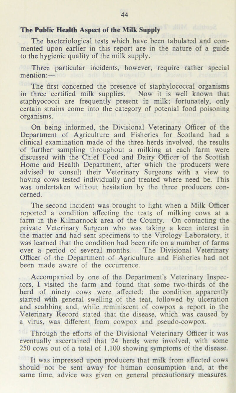 The Public Health Aspect of the Milk Supply The bacteriological tests which have been tabulated and com- mented upon earlier in this report are in the nature of a guide to the hygienic quality of the milk supply. Three particular incidents, however, require rather special mention:— The first concerned the presence of staphylococcal organisms in three certified milk supplies. Now it is well known that staphyococci are frequently present in milk; fortunately, only certain strains come into the category of potenial food poisoning organisms. On being informed, the Divisional Veterinary Officer of the Department of Agriculture and Fisheries for Scotland had a clinical examination made of the three herds involved, the results of further sampling throughout a milking at each farm were discussed with the Chief Food and Dairy Officer of the Scottish Home and Health Department, after which the producers were advised to consult their Veterinary Surgeons with a view to having cows tested individually and treated where need be. This was undertaken without hesitation by the three producers con- cerned. The second incident was brought to light when a Milk Officer reported a condition affecting the teats of milking cows at a farm in the Kilmarnock area of the County. On contacting the private Veterinary Surgeon who was taking a keen interest in the matter and had sent specimens to the Virology Laboratory, it was learned that the condition had been rife on a number of farms over a period of several months. The Divisional Veterinary Officer of the Department of Agriculture and Fisheries had not been made aware of the occurrence. Accompanied by one of the Department's Veterinary Inspec- tors, I visited the farm and found that some two-thirds of the herd of ninety cows were affected: the condition apparently started with general swelling of the teat, followed by ulceration and scabbing and, while reminiscent of cowpox a report in the Veterinary Record stated that the disease, which was caused by a virus, was different from cowpox and pseudo-cowpox. Through the efforts of the Divisional Veterinary Officer it was eventually ascertained that 24 herds were involved, with some 250 cows out of a total of 1.100 showing symptoms of the disease. It was impressed upon producers that milk from affected cows should not be sent away for human consumption and. at the same time, advice was given on general precautionary measures.