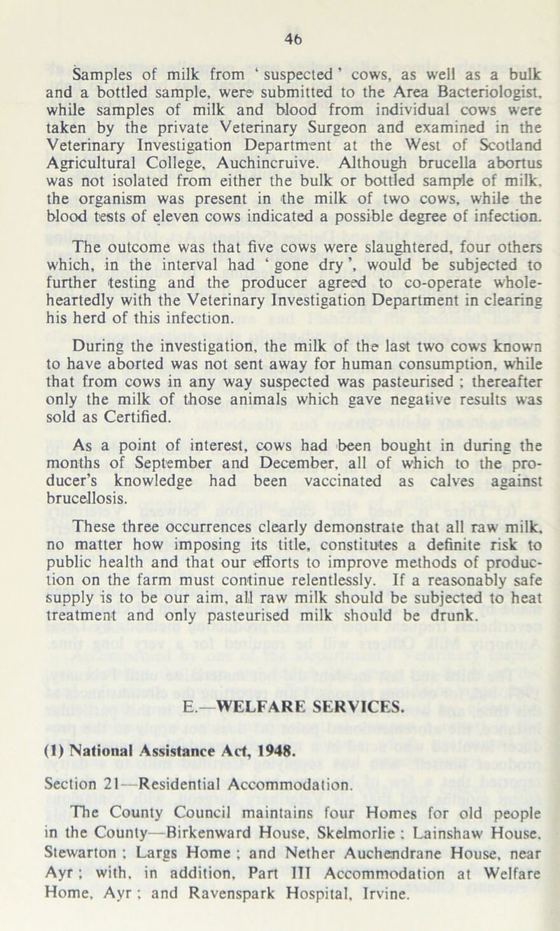 4b Samples of milk from ‘ suspected ’ cows, as well as a bulk and a bottled sample, were submitted to the Area Bacteriologist, while samples of milk and blood from individual cows were taken by the private Veterinary Surgeon and examined in the Veterinary Investigation Department at the West of Scotland Agricultural College, Auchincruive. Although brucella abortus was not isolated from either the bulk or bottled sample of milk, the organism was present in the milk of two cows, while the blood tests of eleven cows indicated a possible degree of infection. The outcome was that five cows were slaughtered, four others which, in the interval had 4 gone dry ’, would be subjected to further testing and the producer agreed to co-operate whole- heartedly with the Veterinary Investigation Department in clearing his herd of this infection. During the investigation, the milk of the last two cows known to have aborted was not sent away for human consumption, while that from cows in any way suspected was pasteurised ; thereafter only the milk of those animals which gave negative results was sold as Certified. As a point of interest, cows had been bought in during the months of September and December, all of which to the pro- ducer’s knowledge had been vaccinated as calves against brucellosis. These three occurrences clearly demonstrate that all raw milk, no matter how imposing its title, constitutes a definite risk to public health and that our efforts to improve methods of produc- tion on the farm must continue relentlessly. If a reasonably safe supply is to be our aim, all raw milk should be subjected to heat treatment and only pasteurised milk should be drunk. E.—'WELFARE SERVICES. (1) National Assistance Act, 1948. Section 21—Residential Accommodation. The County Council maintains four Homes for old people in the County—Birkenward House. Skelmorlie : Lainshaw House. Stewarton : Largs Home : and Nether Auchendrane House, near Ayr; with, in addition. Part ITT Accommodation at Welfare Home. Ayr : and Ravenspark Hospital, Irvine.