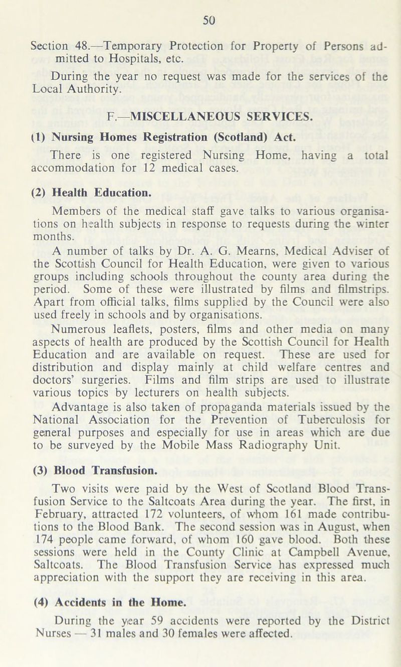 Section 48.—Temporary Protection for Property of Persons ad- mitted to Hospitals, etc. During the year no request was made for the services of the Local Authority. F—MISCELLANEOUS SERVICES. (1) Nursing Homes Registration (Scotland) Act. There is one registered Nursing Home, having a total accommodation for 12 medical cases. (2) Health Education. Members of the medical staff gave talks to various organisa- tions on health subjects in response to requests during the winter months. A number of talks by Dr. A. G. Mearns, Medical Adviser of the Scottish Council for Health Education, were given to various groups including schools throughout the county area during the period. Some of these were illustrated by films and filmstrips. Apart from official talks, films supplied by the Council were also used freely in schools and by organisations. Numerous leaflets, posters, films and other media on many aspects of health are produced by the Scottish Council for Health Education and are available on request. These are used for distribution and display mainly at child welfare centres and doctors’ surgeries. Films and film strips are used to illustrate various topics by lecturers on health subjects. Advantage is also taken of propaganda materials issued by the National Association for the Prevention of Tuberculosis for general purposes and especially for use in areas which are due to be surveyed by the Mobile Mass Radiography Unit. (3) Blood Transfusion. Two visits were paid by the West of Scotland Blood Trans- fusion Service to the Saltcoats Area during the year. The first, in February, attracted 172 volunteers, of whom 161 made contribu- tions to the Blood Bank. The second session was in August, when 174 people came forward, of whom 160 gave blood. Both these sessions were held in the County Clinic at Campbell Avenue, Saltcoats. The Blood Transfusion Service has expressed much appreciation with the support they are receiving in this area. (4) Accidents in the Home. During the year 59 accidents were reported by the District Nurses — 31 males and 30 females were affected.
