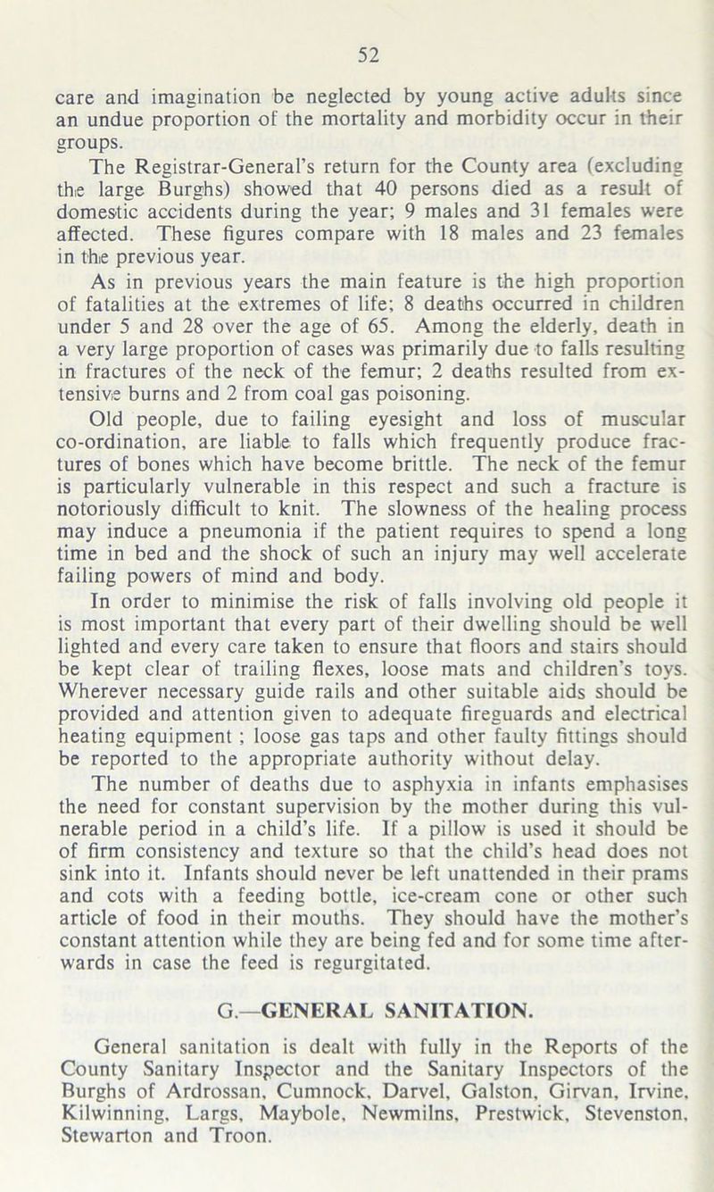 care and imagination be neglected by young active adults since an undue proportion of the mortality and morbidity occur in their groups. The Registrar-General’s return for the County area (excluding thie large Burghs) showed that 40 persons died as a result of domestic accidents during the year; 9 males and 31 females w'ere affected. These figures compare with 18 males and 23 females in the previous year. As in previous years the main feature is the high proportion of fatalities at the extremes of life; 8 deaths occurred in children under 5 and 28 over the age of 65. Among the elderly, death in a very large proportion of cases was primarily due to falls resulting in fractures of the neck of the femur; 2 deaths resulted from ex- tensive burns and 2 from coal gas poisoning. Old people, due to failing eyesight and loss of muscular co-ordination, are liable to falls which frequently produce frac- tures of bones which have become brittle. The neck of the femur is particularly vulnerable in this respect and such a fracture is notoriously difficult to knit. The slowness of the healing process may induce a pneumonia if the patient requires to spend a long time in bed and the shock of such an injury may well accelerate failing powers of mind and body. In order to minimise the risk of falls involving old people it is most important that every part of their dwelling should be well lighted and every care taken to ensure that floors and stairs should be kept clear of trailing flexes, loose mats and children’s toys. Wherever necessary guide rails and other suitable aids should be provided and attention given to adequate fireguards and electrical heating equipment ; loose gas taps and other faulty fittings should be reported to the appropriate authority without delay. The number of deaths due to asphyxia in infants emphasises the need for constant supervision by the mother during this vul- nerable period in a child's life. If a pillow is used it should be of firm consistency and texture so that the child’s head does not sink into it. Infants should never be left unattended in their prams and cots with a feeding bottle, ice-cream cone or other such article of food in their mouths. They should have the mother’s constant attention while they are being fed and for some time after- wards in case the feed is regurgitated. G—GENERAL SANITATION. General sanitation is dealt with fully in the Reports of the County Sanitary Inspector and the Sanitary Inspectors of the Burghs of Ardrossan, Cumnock, Darvel, Galston, Girvan, Irvine, Kilwinning, Largs, Maybole, Newmilns. Prestwick, Stevenston, Stewarton and Troon.