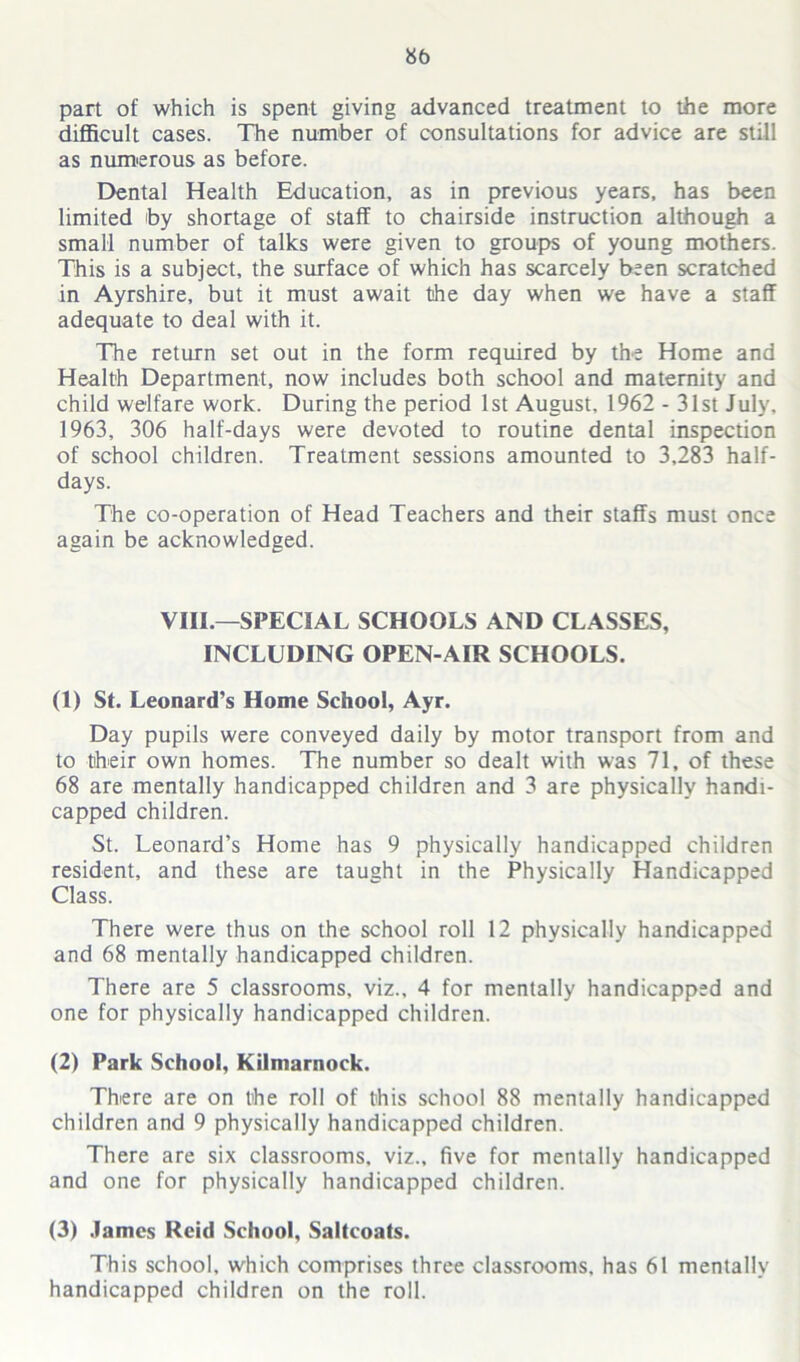 part of which is spent giving advanced treatment to the more difficult cases. The number of consultations for advice are still as numerous as before. Dental Health Education, as in previous years, has been limited by shortage of staff to chairside instruction although a small number of talks were given to groups of young mothers. This is a subject, the surface of which has scarcely been scratched in Ayrshire, but it must await the day when we have a staff adequate to deal with it. The return set out in the form required by the Home and Health Department, now includes both school and maternity and child welfare work. During the period 1st August, 1962 - 31st July, 1963, 306 half-days were devoted to routine dental inspection of school children. Treatment sessions amounted to 3,283 half- days. The co-operation of Head Teachers and their staffs must once again be acknowledged. VIII.—SPECIAL SCHOOLS AND CLASSES, INCLUDING OPEN-AIR SCHOOLS. (1) St. Leonard’s Home School, Ayr. Day pupils were conveyed daily by motor transport from and to their own homes. The number so dealt with was 71, of these 68 are mentally handicapped children and 3 are physically handi- capped children. St. Leonard’s Home has 9 physically handicapped children resident, and these are taught in the Physically Handicapped Class. There were thus on the school roll 12 physically handicapped and 68 mentally handicapped children. There are 5 classrooms, viz., 4 for mentally handicapped and one for physically handicapped children. (2) Park School, Kilmarnock. There are on the roll of this school 88 mentally handicapped children and 9 physically handicapped children. There are six classrooms, viz., five for mentally handicapped and one for physically handicapped children. (3) .lames Reid School, Saltcoats. This school, which comprises three classrooms, has 61 mentally handicapped children on the roll.