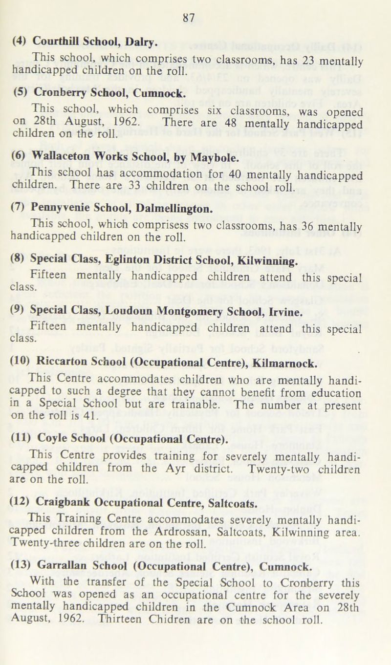 (4) Courthill School, Dairy. This school, which comprises two classrooms, has 23 mentally handicapped children on the roll. (5) Cronberry School, Cumnock. This school, which comprises six classrooms, was opened on 28th August, 1962. There are 48 mentally handicapped children on the roll. (6) WaUaceton Works School, by Maybole. This school has accommodation for 40 mentally handicapped children. There are 33 children on the school roll. (7) Pennyvenie School, Dalmellington. This school, which comprisess two classrooms, has 36 mentally handicapped children on the roll. (8) Special Class, Eglinton District School, Kilwinning. Fifteen mentally handicapped children attend this special class. (9) Special Class, Loudoun Montgomery School, Irvine. Fifteen mentally handicapped children attend this special class. (10) Riccarton School (Occupational Centre), Kilmarnock. This Centre accommodates children who are mentally handi- capped to such a degree that they cannot benefit from education in a Special School but are trainable. The number at present on the roll is 41. (11) Coyle School (Occupational Centre). This Centre provides training for severely mentally handi- capped children from the Ayr district. Twenty-two children are on the roll. (12) Craigbank Occupational Centre, Saltcoats. This Training Centre accommodates severely mentally handi- capped children from the Ardrossan, Saltcoats, Kilwinning area. Twenty-three children are on the roll. (13) Garrallan School (Occupational Centre), Cumnock. With the transfer of the Special School to Cronberry this School was opened as an occupational centre for the severely mentally handicapped children in the Cumnock Area on 28th August, 1962. Thirteen Chidren are on the school roll.