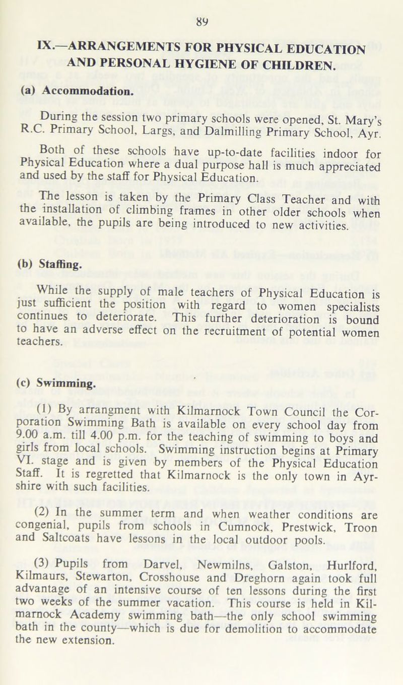 IX.—ARRANGEMENTS FOR PHYSICAL EDUCATION AND PERSONAL HYGIENE OF CHILDREN. (a) Accommodation. During the session two primary schools were opened. St. Mary’s R.C. Primary School, Largs, and Dalmilling Primary School, Ayr. Both of these schools have up-to-date facilities indoor for Physical Education where a dual purpose hall is much appreciated and used by the staff for Physical Education. pie lesson is taken by the Primary Class Teacher and with the installation of climbing frames in other older schools when available, the pupils are being introduced to new activities. (b) Staffing. While the supply of male teachers of Physical Education is just sufficient the position with regard to women specialists continues to deteriorate. This further deterioration is bound to have an adverse effect on the recruitment of potential women teachers. (c) Swimming. (1) By arrangment with Kilmarnock Town Council the Cor- poration Swimming Bath is available on every school day from 9.00 a.m. till 4.00 p.m. for the teaching of swimming to boys and girls from local schools. Swimming instruction begins at Primary VI. stage and is given by members of the Physical Education Staff. It is regretted that Kilmarnock is the only town in Ayr- shire with such facilities. (2) In the summer term and when weather conditions are congenial, pupils from schools in Cumnock, Prestwick, Troon and Saltcoats have lessons in the local outdoor pools. (3) Pupils from Darvel, Newmilns, Galston, Hurlford, Kilmaurs, Stewarton, Crosshouse and Dreghorn again took full advantage of an intensive course of ten lessons during the first two weeks of the summer vacation. This course is held in Kil- marnock Academy swimming bath—the only school swimming bath in the county—which is due for demolition to accommodate the new extension.