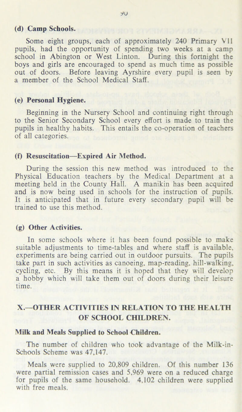 (d) Camp Schools. Some eight groups, each of approximately 240 Primary VI1 pupils, had the opportunity of spending two weeks at a camp school in Abington or West Linton. During this fortnight the boys and girls are encouraged to spend as much time as possible out of doors. Before leaving Ayrshire every pupil is seen by a member of the School Medical Staff. (e) Personal Hygiene. Beginning in the Nursery School and continuing right through to the Senior Secondary School every effort is made to train the pupils in healthy habits. This entails the co-operation of teachers of all categories. (f) Resuscitation—Expired Air Method. During the session this new method was introduced to the Physical Education teachers by the Medical Department at a meeting held in the County Hall. A manikin has been acquired and is now being used in schools for the instruction of pupils. It is anticipated that in future every secondary pupil will be trained to use this method. (g) Other Activities. In some schools where it has been found possible to make suitable adjustments to time-tables and where staff is available, experiments are being carried out in outdoor pursuits. The pupils take part in such activities as canoeing, map-reading, hill-walking, cycling, etc. By this means it is hoped that they will develop a hobby which will take them out of doors during their leisure time. X.—OTHER ACTIVITIES IN RELATION TO THE HEALTH OF SCHOOL CHILDREN. Milk and Meals Supplied to School Children. The number of children who took advantage of the Milk-in- Schools Scheme was 47,147. Meals were supplied to 20,809 children. Of this number 136 were partial remission cases and 5,969 were on a reduced charge for pupils of the same household. 4,102 children were supplied with free meals.