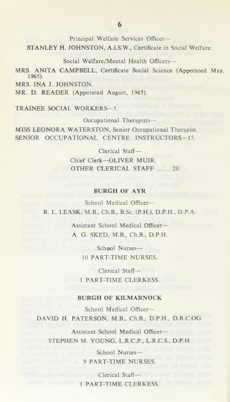 Principal Welfare Services Officer— STANLEY H. JOHNSTON, A.I.S.W., Certificate in Social Welfare. Social Welfare/Mental Health Officers— MRS. ANITA CAMPBELL, Certificate Social Science (Appointed May, 1965). MRS. INA J. JOHNSTON. MR. D. READER (Appointed August, 1965). TRAINEE SOCIAL WORKERS—5. Occupational Therapists— MISS LEONORA WATERSTON, Senior Occupational Therapist. SENIOR OCCUPATIONAL CENTRE INSTRUCTORS—15. Clerical Staff— Chief Clerk—OLIVER MUIR. OTHER CLERICAL STAFF 20. BURGH OF AYR School Medical Officer— R. L. LEASK, M.B., Ch.B., B.Sc. (P.H.), D.P.H.. D.P.A. Assistant School Medical Officer— A. G. SKED, M.B., Ch.B., D.P.H. School Nurses— 10 PART-TIME NURSES. Clerical Staff— 1 PART-TIME CLERKESS. BURGH OF KILMARNOCK School Medical Officer— DAVID H. PATERSON, M.B., Ch.B.. D.P.H.. D.R.C.OG. Assistant School Medical Officer— STEPHEN M. YOUNG. L.R.C.P., L.R.C.S.. D.P.H School Nurses— 9 PART-TIME NURSES. Clerical Staff— 1 PART-TIME CLERKESS.