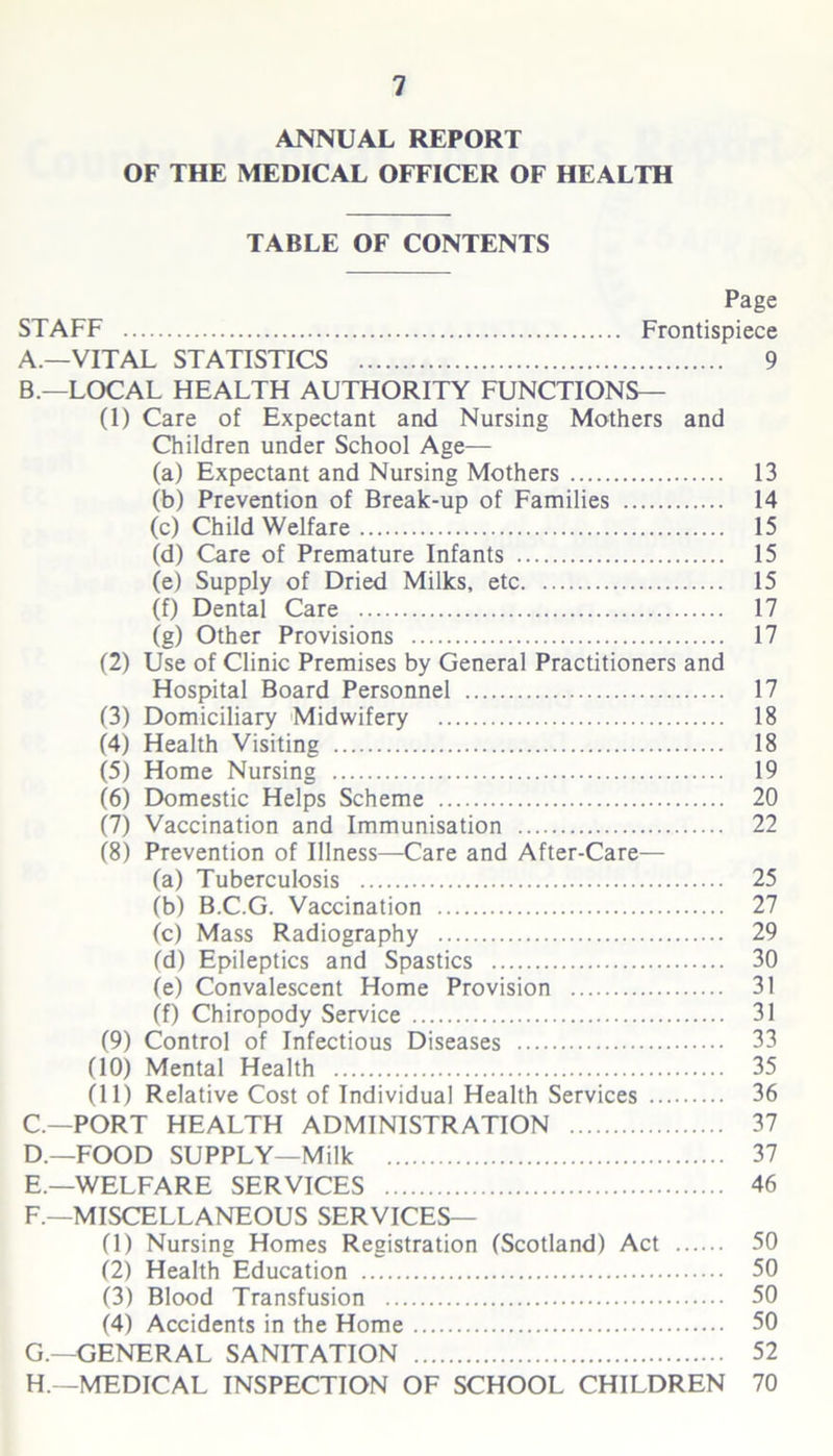 ANNUAL REPORT OF THE MEDICAL OFFICER OF HEALTH TABLE OF CONTENTS Page STAFF Frontispiece A. —VITAL STATISTICS 9 B. —LOCAL HEALTH AUTHORITY FUNCTIONS— (1) Care of Expectant and Nursing Mothers and Children under School Age— (a) Expectant and Nursing Mothers 13 (b) Prevention of Break-up of Families 14 (c) Child Welfare 15 (d) Care of Premature Infants 15 (e) Supply of Dried Milks, etc 15 (f) Dental Care 17 (g) Other Provisions 17 (2) Use of Clinic Premises by General Practitioners and Hospital Board Personnel 17 (3) Domiciliary Midwifery 18 (4) Health Visiting 18 (5) Home Nursing 19 (6) Domestic Helps Scheme 20 (7) Vaccination and Immunisation 22 (8) Prevention of Illness—Care and After-Care— (a) Tuberculosis 25 (b) B.C.G. Vaccination 27 (c) Mass Radiography 29 (d) Epileptics and Spastics 30 (e) Convalescent Home Provision 31 (f) Chiropody Service 31 (9) Control of Infectious Diseases 33 (10) Mental Health 35 (11) Relative Cost of Individual Health Services 36 C—PORT HEALTH ADMINISTRATION 37 D. —FOOD SUPPLY—Milk 37 E. —WELFARE SERVICES 46 F. —MISCELLANEOUS SERVICES— (1) Nursing Homes Registration (Scotland) Act 50 (2) Health Education 50 (3) Blood Transfusion 50 (4) Accidents in the Home 50 G. —GENERAL SANITATION 52 H. —MEDICAL INSPECTION OF SCHOOL CHILDREN 70