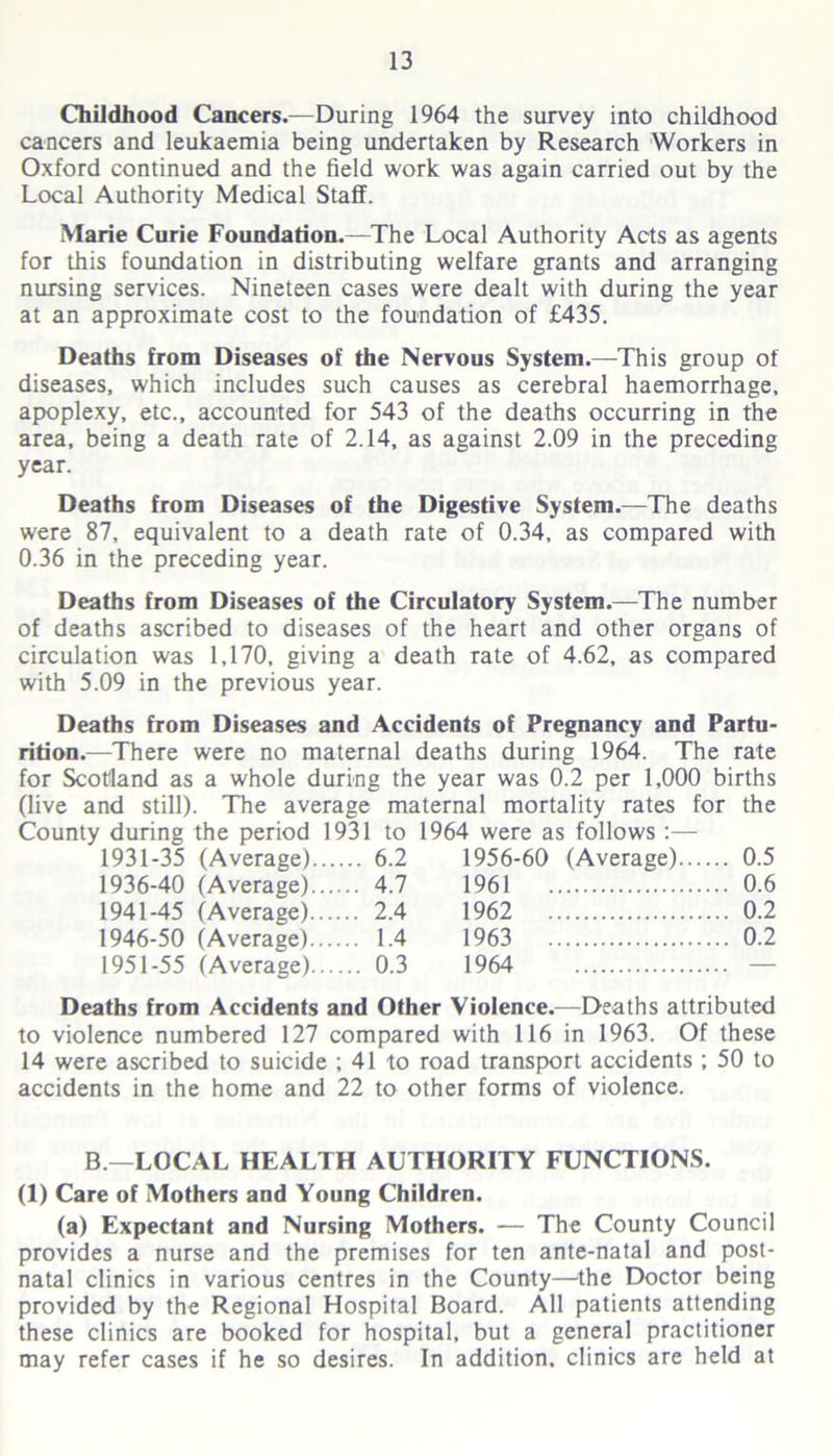 Childhood Cancers.—During 1964 the survey into childhood cancers and leukaemia being undertaken by Research Workers in Oxford continued and the field work was again carried out by the Local Authority Medical Staff. Marie Curie Foundation.—The Local Authority Acts as agents for this foundation in distributing welfare grants and arranging nursing services. Nineteen cases were dealt with during the year at an approximate cost to the foundation of £435. Deaths from Diseases of the Nervous System.—This group of diseases, which includes such causes as cerebral haemorrhage, apoplexy, etc., accounted for 543 of the deaths occurring in the area, being a death rate of 2.14, as against 2.09 in the preceding year. Deaths from Diseases of the Digestive System.—The deaths were 87, equivalent to a death rate of 0.34, as compared with 0.36 in the preceding year. Deaths from Diseases of the Circulatory System.—The number of deaths ascribed to diseases of the heart and other organs of circulation was 1,170, giving a death rate of 4.62, as compared with 5.09 in the previous year. Deaths from Diseases and Accidents of Pregnancy and Partu- rition.—There were no maternal deaths during 1964. The rate for Scotland as a whole during the year was 0.2 per 1,000 births (live and still). The average maternal mortality rates for the County during the period 1931 to 1964 were as follows :— 1931-35 (Average).... ... 6.2 1956-60 (Average) .. 0.5 1936-40 (Average).... .. 4.7 1961 .. 0.6 1941-45 (Average).... .. 2.4 1962 .. 0.2 1946-50 (Average).... .. 1.4 1963 .. 0.2 1951-55 (Average).... .. 0.3 1964 Deaths from Accidents and Other Violence.—Deaths attributed to violence numbered 127 compared with 116 in 1963. Of these 14 were ascribed to suicide ; 41 to road transport accidents ; 50 to accidents in the home and 22 to other forms of violence. B —LOCAL HEALTH AUTHORITY FUNCTIONS. (1) Care of Mothers and Young Children. (a) Expectant and Nursing Mothers. — The County Council provides a nurse and the premises for ten ante-natal and post- natal clinics in various centres in the County—the Doctor being provided by the Regional Hospital Board. All patients attending these clinics are booked for hospital, but a general practitioner may refer cases if he so desires. In addition, clinics are held at