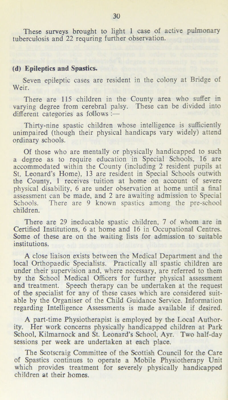 These surveys brought to light 1 case of active pulmonary tuberculosis and 22 requring further observation. (d) Epileptics and Spastics. (Seven epileptic cases are resident in the colony at Bridge of Weir. There are 115 children in the County area who suffer in varying degree from cerebral palsy. These can be divided into different categories as follows :— Thirty-nine spastic children whose intelligence is sufficiently unimpaired (though their physical handicaps vary widely) attend ordinary schools. Of those who are mentally or physically handicapped to such a degree as to require education in Special Schools, 16 are accommodated within the County (including 2 resident pupils at St. Leonard’s Home), 13 are resident in Special Schools outwith the County, 1 receives tuition at home on account of severe physical disability, 6 are under observation at home until a final assessment can be made, and 2 are awaiting admission to Special Schools. There are 9 known spastics among the pre-school children. There are 29 ineducable spastic children, 7 of whom are in Certified Institutions, 6 at home and 16 in Occupational Centres. Some of these are on the waiting lists for admission to suitable institutions. A close liaison exists between the Medical Department and the local Orthopaedic Specialists. Practically all spastic children are under their supervision and, where necessary, are referred to them by the School Medical Officers for further physical assessment and treatment. Speech therapy can be undertaken at the request of the specialist for any of these cases which are considered suit- able by the Organiser of the Child Guidance Service. Information regarding Intelligence Assessments is made available if desired. A part-time Physiotherapist is employed by the Local Author- ity. Her work concerns physically handicapped children at Park School, Kilmarnock and St. Leonard’s School. Ayr. Two half-day sessions per week are undertaken at each place. The Scotscraig Committee of the Scottish Council for the Care of Spastics continues to operate a Mobile Physiotherapy Unit which provides treatment for severely physically handicapped children at their homes.