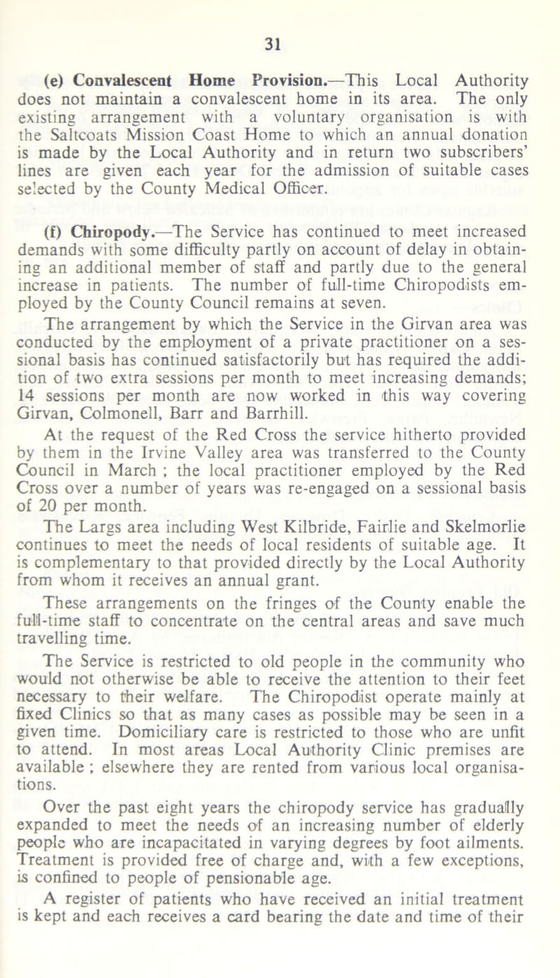 (e) Convalescent Home Provision.—This Local Authority does not maintain a convalescent home in its area. The only existing arrangement with a voluntary organisation is with the Saltcoats Mission Coast Home to which an annual donation is made by the Local Authority and in return two subscribers’ lines are given each year for the admission of suitable cases selected by the County Medical Officer. (f) Chiropody.—The Service has continued to meet increased demands with some difficulty partly on account of delay in obtain- ing an additional member of staff and partly due to the general increase in patients. The number of full-time Chiropodists em- ployed by the County Council remains at seven. The arrangement by which the Service in the Girvan area was conducted by the employment of a private practitioner on a ses- sional basis has continued satisfactorily but has required the addi- tion of two extra sessions per month to meet increasing demands; 14 sessions per month are now worked in this way covering Girvan, Colmonell, Barr and Barrhill. At the request of the Red Cross the service hitherto provided by them in the Irvine Valley area was transferred to the County Council in March ; the local practitioner employed by the Red Cross over a number of years was re-engaged on a sessional basis of 20 per month. The Largs area including West Kilbride, Fairlie and Skelmorlie continues to meet the needs of local residents of suitable age. It is complementary to that provided directly by the Local Authority from whom it receives an annual grant. These arrangements on the fringes of the County enable the full-time staff to concentrate on the central areas and save much travelling time. The Service is restricted to old people in the community who would not otherwise be able to receive the attention to their feet necessary to their welfare. The Chiropodist operate mainly at fixed Clinics so that as many cases as possible may be seen in a given time. Domiciliary care is restricted to those who are unfit to attend. In most areas Local Authority Clinic premises are available ; elsewhere they are rented from various local organisa- tions. Over the past eight years the chiropody service has gradually expanded to meet the needs of an increasing number of elderly people who are incapacitated in varying degrees by foot ailments. Treatment is provided free of charge and, with a few exceptions, is confined to people of pensionable age. A register of patients who have received an initial treatment is kept and each receives a card bearing the date and time of their