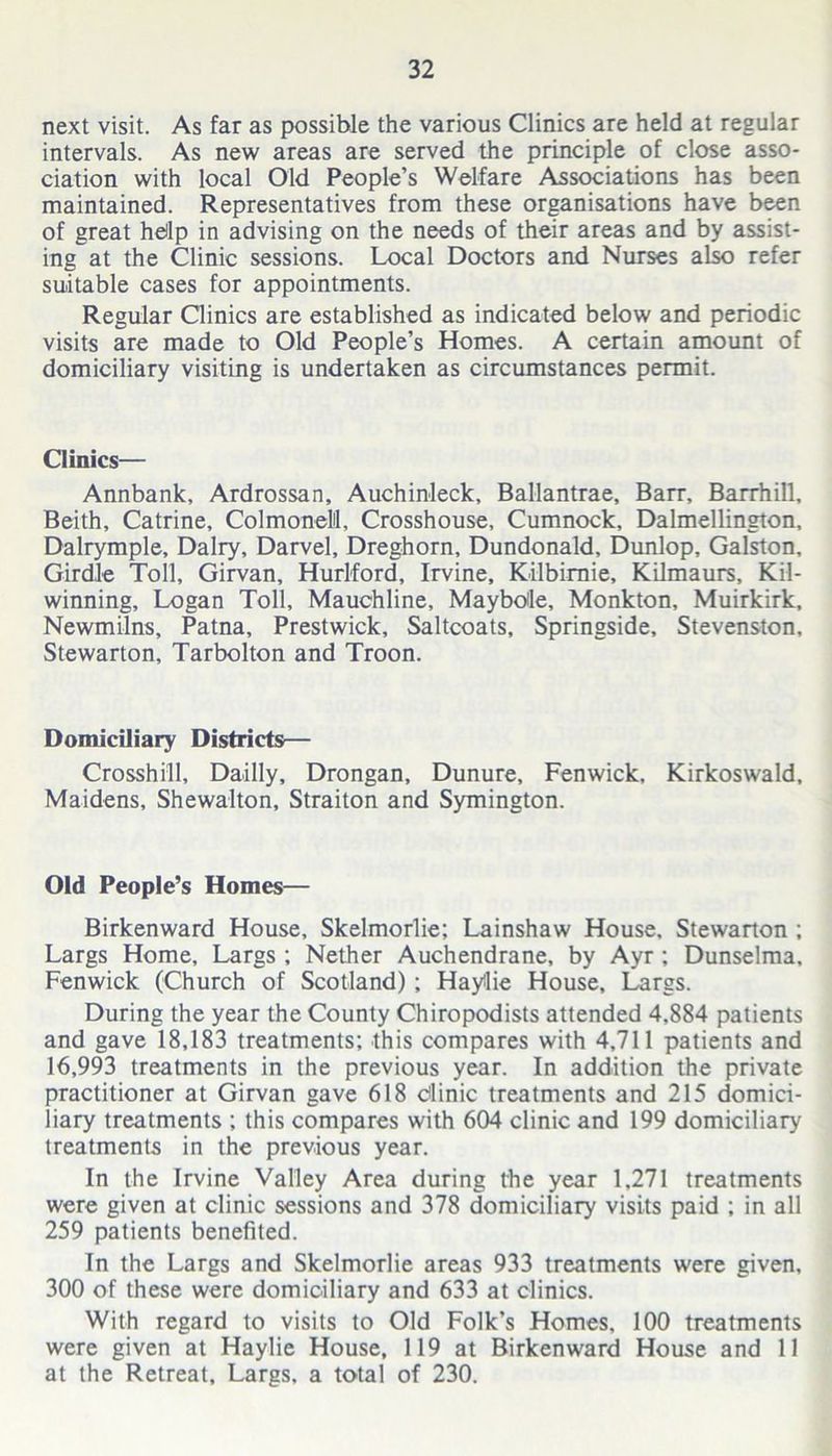 next visit. As far as possible the various Clinics are held at regular intervals. As new areas are served the principle of close asso- ciation with local Old People’s Welfare Associations has been maintained. Representatives from these organisations have been of great help in advising on the needs of their areas and by assist- ing at the Clinic sessions. Local Doctors and Nurses also refer suitable cases for appointments. Regular Clinics are established as indicated below and periodic visits are made to Old People’s Homes. A certain amount of domiciliary visiting is undertaken as circumstances permit. Clinics— Annbank, Ardrossan, Auchinleck, Ballantrae, Barr, Barrhill, Beith, Catrine, Colmonelil, Crosshouse, Cumnock, Dalmellington, Dalrymple, Dairy, Darvel, Dreghorn, Dundonald, Dunlop, Galston, Girdle Toll, Girvan, Hurlford, Irvine, Kilbimie, Kilmaurs, Kil- winning, Logan Toll, Mauchline, Maybole, Monkton, Muirkirk, Newmilns, Patna, Prestwick, Saltcoats, Springside, Stevenston, Stewarton, Tarbolton and Troon. Domiciliary Districts— Crosshill, Dailly, Drongan, Dunure, Fenwick, Kirkoswald, Maidens, Shewalton, Straiton and Symington. Old People’s Homes— Birkenward House, Skelmorlie; Lainshaw House, Stewarton ; Largs Home, Largs ; Nether Auchendrane, by Ayr ; Dunselma, Fenwick (Church of Scotland) ; Haylie House, Largs. During the year the County Chiropodists attended 4.884 patients and gave 18,183 treatments; this compares with 4,711 patients and 16,993 treatments in the previous year. In addition the private practitioner at Girvan gave 618 dinic treatments and 215 domici- liary treatments ; this compares with 604 clinic and 199 domiciliary treatments in the previous year. In the Irvine Valley Area during the year 1,271 treatments were given at clinic sessions and 378 domiciliary visits paid ; in all 259 patients benefited. In the Largs and Skelmorlie areas 933 treatments were given, 300 of these were domiciliary and 633 at clinics. With regard to visits to Old Folk’s Homes, 100 treatments were given at Haylie House, 119 at Birkenward House and 11 at the Retreat, Largs, a total of 230.