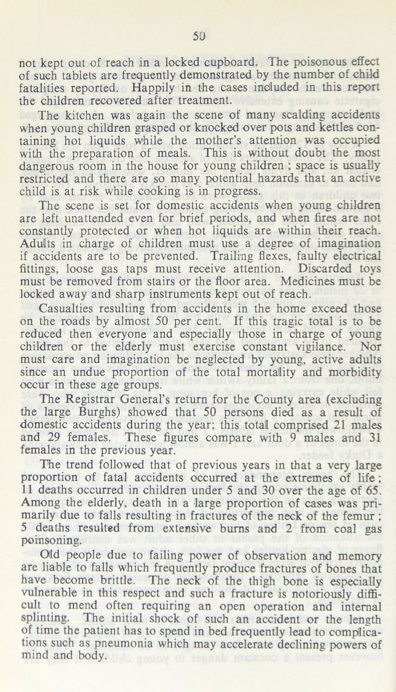 not kept out of reach in a locked cupboard. The poisonous effect of such tablets are frequently demonstrated by the number of child fatalities reported. Happily in the cases included in this report the children recovered after treatment. The kitchen was again the scene of many scalding accidents when young children grasped or knocked over pots and kettles con- taining hot liquids while the mother’s attention was occupied with the preparation of meals. This is without doubt the most dangerous room in the house for young children ; space is usually restricted and there are so many potential hazards that an active child is at risk while cooking is in progress. The scene is set for domestic accidents when young children are left unattended even for brief periods, and when fires are not constantly protected or when hot liquids are within their reach. Adullts in charge of children must use a degree of imagination if accidents are to be prevented. Trailing flexes, faulty electrical fittings, loose gas taps must receive attention. Discarded toys must be removed from stairs or the floor area. Medicines must be locked away and sharp instruments kept out of reach. Casualties resulting from accidents in the home exceed those on the roads by almost 50 per cent. If this tragic total is to be reduced then everyone and especially those in charge of young children or the elderly must exercise constant vigilance. Nor must care and imagination be neglected by young, active adults since an undue proportion of the total mortality and morbidity occur in these age groups. The Registrar General’s return for the County area (excluding the large Burghs) showed that 50 persons died as a result of domestic accidents during the year; this total comprised 21 males and 29 females. These figures compare with 9 males and 31 females in the previous year. The trend followed that of previous years in that a very large proportion of fatal accidents occurred at the extremes of life; 11 deaths occurred in children under 5 and 30 over the age of 65. Among the elderly, death in a large proportion of cases was pri- marily due to falls resulting in fractures of the neck of the femur ; 5 deaths resulted from extensive burns and 2 from coal gas poinsoning. Old people due to failing power of observation and memory are liable to falls which frequently produce fractures of bones that have become brittle. The neck of the thigh bone is especially vulnerable in this respect and such a fracture is notoriously diffi- cult to mend often requiring an open operation and internal splinting. The initial shock of such an accident or the length of time the patient has to spend in bed frequently lead to compJica- tions such as pneumonia which may accelerate declining powers of mind and body.
