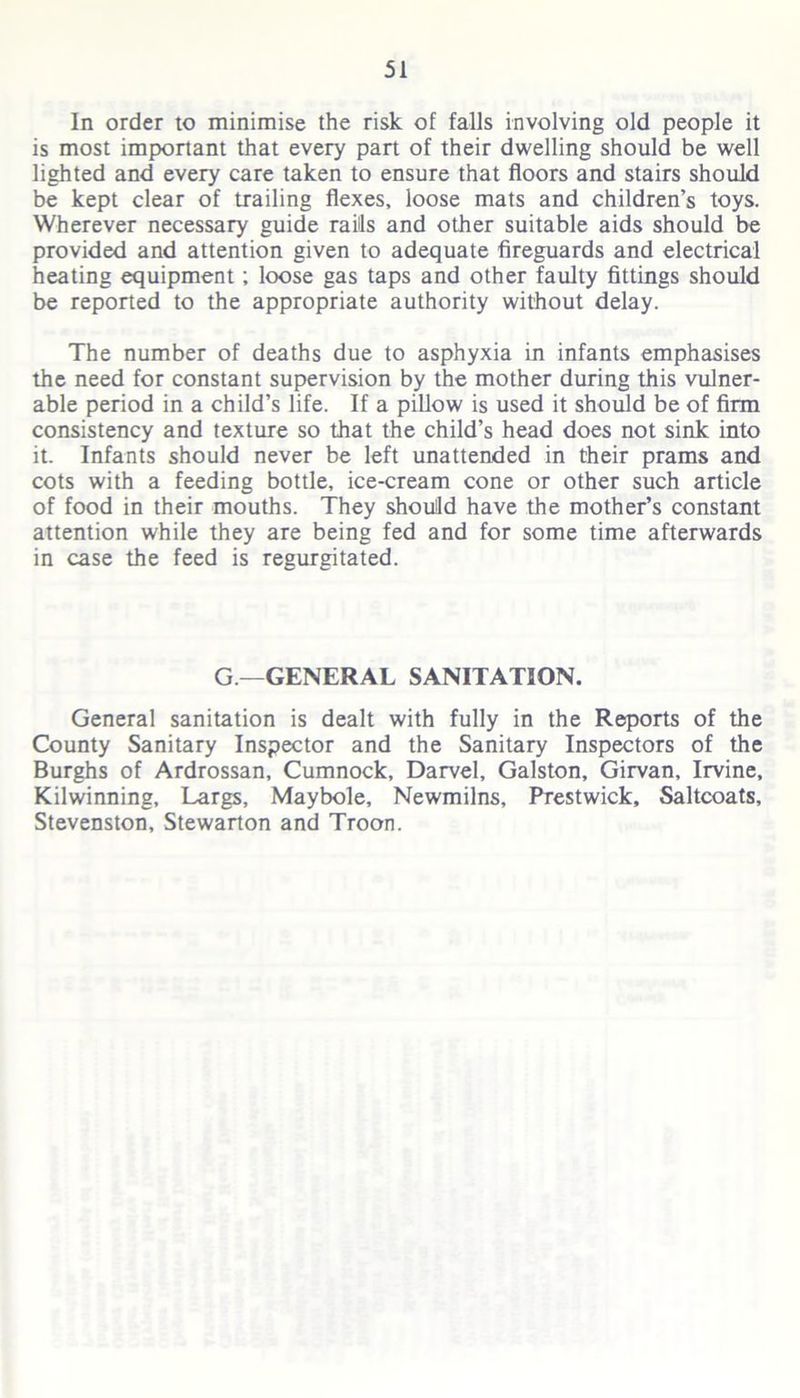 In order to minimise the risk of falls involving old people it is most important that every part of their dwelling should be well lighted and every care taken to ensure that floors and stairs should be kept clear of trailing flexes, loose mats and children’s toys. Wherever necessary guide rails and other suitable aids should be provided and attention given to adequate fireguards and electrical heating equipment; loose gas taps and other faulty fittings should be reported to the appropriate authority without delay. The number of deaths due to asphyxia in infants emphasises the need for constant supervision by the mother during this vulner- able period in a child’s life. If a pillow is used it should be of firm consistency and texture so that the child’s head does not sink into it. Infants should never be left unattended in their prams and cots with a feeding bottle, ice-cream cone or other such article of food in their mouths. They should have the mother’s constant attention while they are being fed and for some time afterwards in case the feed is regurgitated. G— GENERAL SANITATION. General sanitation is dealt with fully in the Reports of the County Sanitary Inspector and the Sanitary Inspectors of the Burghs of Ardrossan, Cumnock, Darvel, Galston, Girvan, Irvine, Kilwinning, Largs, Maybole, Newmilns, Prestwick, Saltcoats, Stevenston, Stewarton and Troon.