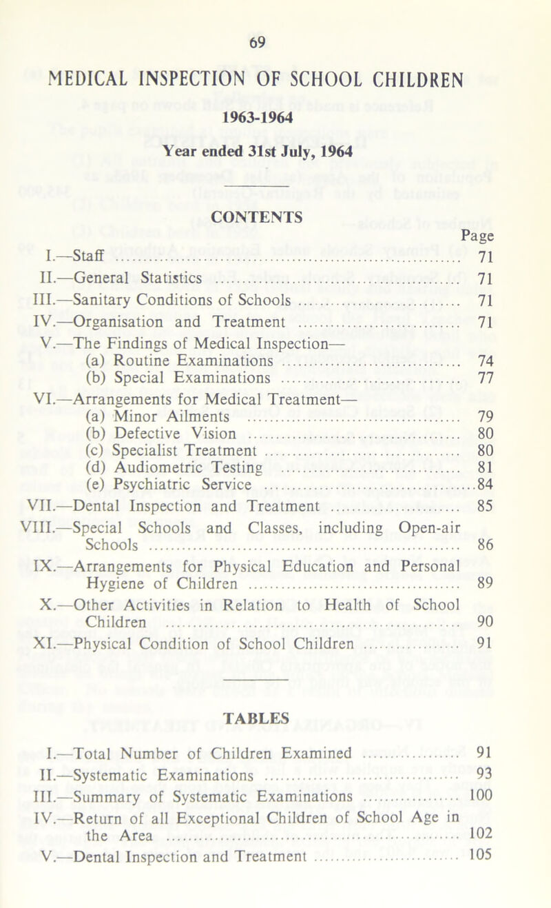 MEDICAL INSPECTION OF SCHOOL CHILDREN 1963-1964 Year ended 31st July, 1964 CONTENTS Page I.—Staff 71 II.—General Statistics 71 III. —Sanitary Conditions of Schools 71 IV. —Organisation and Treatment 71 V.—The Findings of Medical Inspection— (a) Routine Examinations 74 (b) Special Examinations 77 VI.—Arrangements for Medical Treatment— (a) Minor Ailments 79 (b) Defective Vision 80 (c) Specialist Treatment 80 (d) Audiometric Testing 81 (e) Psychiatric Service 84 VII.—Dental Inspection and Treatment 85 VIII.—Special Schools and Classes, including Open-air Schools 86 IX.—Arrangements for Physical Education and Personal Hygiene of Children 89 X.—Other Activities in Relation to Health of School Children 90 XI.—Physical Condition of School Children 91 TABLES I.—Total Number of Children Examined 91 II.—Systematic Examinations 93 III. —Summary of Systematic Examinations 100 IV. —Return of all Exceptional Children of School Age in the Area 102 V.—Dental Inspection and Treatment 105