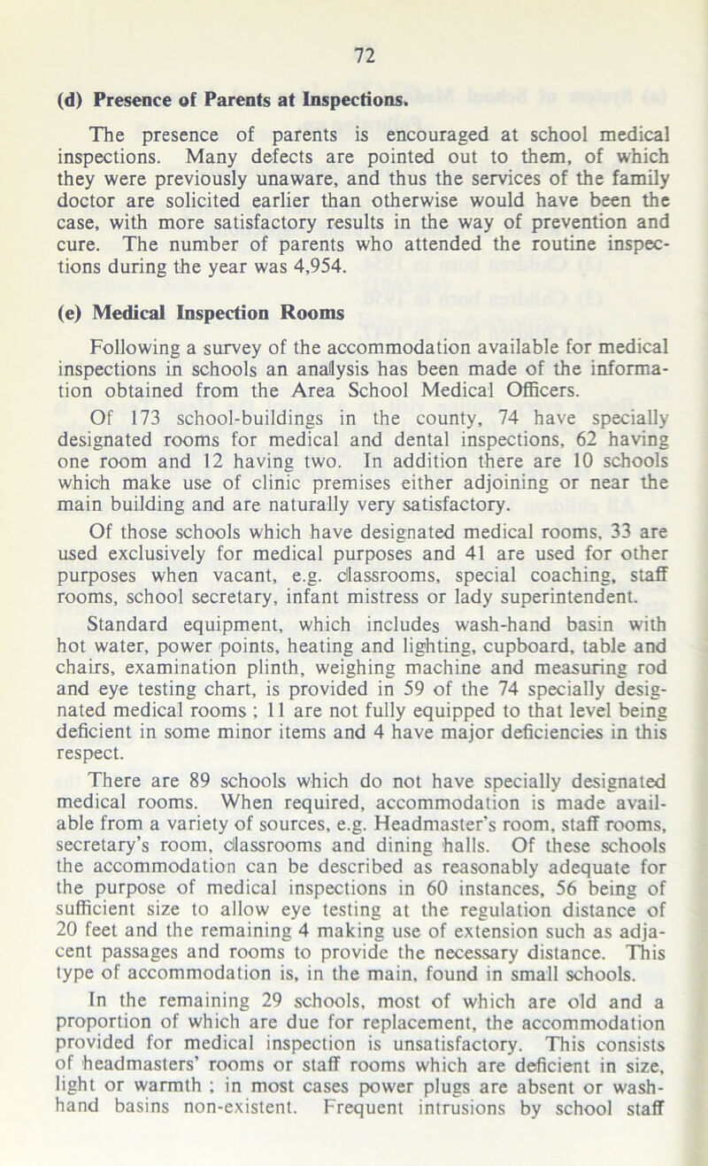 (d) Presence of Parents at Inspections. The presence of parents is encouraged at school medical inspections. Many defects are pointed out to them, of which they were previously unaware, and thus the services of the family doctor are solicited earlier than otherwise would have been the case, with more satisfactory results in the way of prevention and cure. The number of parents who attended the routine inspec- tions during the year was 4,954. (e) Medical Inspection Rooms Following a survey of the accommodation available for medical inspections in schools an analysis has been made of the informa- tion obtained from the Area School Medical Officers. Of 173 school-buildings in the county, 74 have specially designated rooms for medical and dental inspections, 62 having one room and 12 having two. In addition there are 10 schools which make use of clinic premises either adjoining or near the main building and are naturally very satisfactory. Of those schools which have designated medical rooms. 33 are used exclusively for medical purposes and 41 are used for other purposes when vacant, e.g. classrooms, special coaching, staff rooms, school secretary, infant mistress or lady superintendent. Standard equipment, which includes wash-hand basin with hot water, power points, heating and lighting, cupboard, table and chairs, examination plinth, weighing machine and measuring rod and eye testing chart, is provided in 59 of the 74 specially desig- nated medical rooms ; 11 are not fully equipped to that level being deficient in some minor items and 4 have major deficiencies in this respect. There are 89 schools which do not have specially designated medical rooms. When required, accommodation is made avail- able from a variety of sources, e.g. Headmaster’s room, staff rooms, secretary’s room, Classrooms and dining halls. Of these schools the accommodation can be described as reasonably adequate for the purpose of medical inspections in 60 instances, 56 being of sufficient size to allow eye testing at the regulation distance of 20 feet and the remaining 4 making use of extension such as adja- cent passages and rooms to provide the necessary distance. This type of accommodation is, in the main, found in small schools. In the remaining 29 schools, most of which are old and a proportion of which are due for replacement, the accommodation provided for medical inspection is unsatisfactory. This consists of headmasters’ rooms or staff rooms which are deficient in size, light or warmth ; in most cases power plugs are absent or wash- hand basins non-existent. Frequent intrusions by school staff