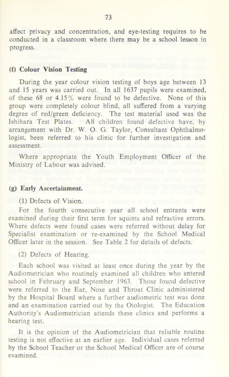 affect privacy and concentration, and eye-testing requires to be conducted in a classroom where there may be a school lesson in progress. (f) Colour Vision Testing During the year colour vision testing of boys age between 13 and 15 years was carried out. In all 1637 pupils were examined, of these 68 or 4.15% were found to be defective. None of this group were completely colour blind, all suffered from a varying degree of red/green deficiency. The test material used was the Ishihara Test Plates. All children found defective have, by arrangement with Dr. W. O. G. Taylor, Consultant Ophthalmo- logist, been referred to his clinic for further investigation and assessment. Where appropriate the Youth Employment Officer of the Ministry of Labour was advised. (g) Early Ascertainment. (1) Defects of Vision. For the fourth consecutive year all school entrants were examined during their first term for squints and refractive errors. Where defects were found cases were referred without delay for Specialist examination or re-examined by the iSchool Medical Officer later in the session. See Table 2 for details of defects. (2) Defects of Hearing. Each school was visited at least once during the year by the Audiometrician who routinely examined all children who entered school in February and September 1963. Those found defective were referred to the Ear, Nose and Throat Clinic administered by the Hospital Board where a further audiometric test was done and an examination carried out by the Otologist. The Education Authority’s Audiometrician attends these clinics and performs a hearing test. It is the opinion of the Audiometrician that reliable routine testing is not effective at an earlier age. Individual cases referred by the School Teacher or the School Medical Officer are of course examined.