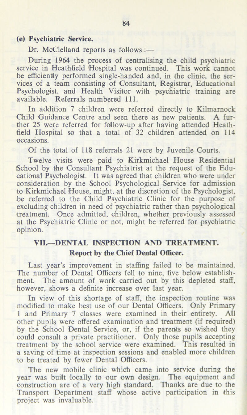 (e) Psychiatric Service. Dr. McClelland reports as follows :— During 1964 the process of centralising the child psychiatric service in Heathfield Hospital was continued. This work cannot be efficiently performed single-handed and, in the clinic, the ser- vices of a team consisting of Consultant, Registrar, Educational Psychologist, and Health Visitor with psychiatric training are available. Referrals numbered 111. In addition 7 children were referred directly to Kilmarnock Child Guidance Centre and seen there as new patients. A fur- ther 25 were referred for follow-up after having attended Heath- field Hospital so that a total of 32 children attended on 114 occasions. Of the total of 118 referrals 21 were by Juvenile Courts. Twelve visits were paid to Kirkmichael House Residential School by the Consultant Psychiatrist at the request of the Edu- cational Psychologist. It was agreed that children who were under consideration by the School Psychological Service for admission to Kirkmichael House, might, at the discretion of the Psychologist, be referred to the Child Psychiatric Clinic for the purpose of excluding children in need of psychiatric rather than psychological treatment. Once admitted, children, whether previously assessed at the Psychiatric Clinic or not, might be referred for psychiatric opinion. VII.—DENTAL INSPECTION AND TREATMENT. Report by the Chief Dental Officer. Last year’s improvement in staffing failed to be maintained. The number of Dental Officers fell to nine, five below establish- ment. The amount of work carried out by this depleted staff, however, shows a definite increase over last year. In view of this shortage of staff, the inspection routine was modified to make best use of our Dental Officers. Only Primary 1 and Primary 7 classes were examined in their entirety. All other pupils were offered examination and treatment (if required) by the School Dental Service, or, if the parents so wished they could consult a private practitioner. Only those pupils accepting treatment by the school service were examined. This resulted in a saving of time at inspection sessions and enabled more children to be treated by fewer Dental Officers. The new mobile clinic which came into service during the year was built locally to our own design. The equipment and construction are of a very high standard. Thanks are due to the Transport Department staff whose active participation in this project was invaluable.