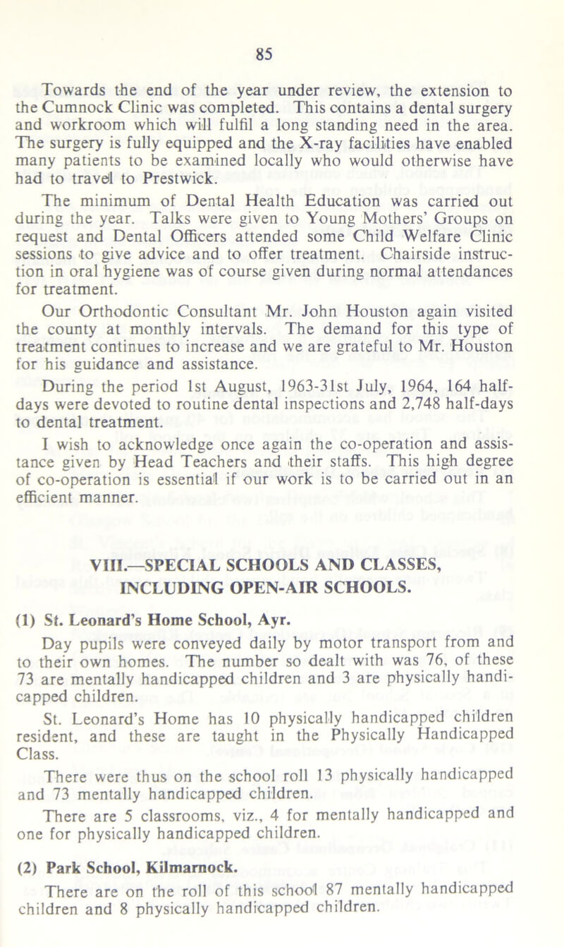 Towards the end of the year under review, the extension to the Cumnock Clinic was completed. This contains a dental surgery and workroom which will fulfil a long standing need in the area. The surgery is fully equipped and the X-ray facilities have enabled many patients to be examined locally who would otherwise have had to travel to Prestwick. The minimum of Dental Health Education was carried out during the year. Talks were given to Young Mothers’ Groups on request and Dental Officers attended some Child Welfare Clinic sessions to give advice and to offer treatment. Chairside instruc- tion in oral hygiene was of course given during normal attendances for treatment. Our Orthodontic Consultant Mr. John Houston again visited the county at monthly intervals. The demand for this type of treatment continues to increase and we are grateful to Mr. Houston for his guidance and assistance. During the period 1st August, 1963-31st July, 1964, 164 half- days were devoted to routine dental inspections and 2,748 half-days to dental treatment. I wish to acknowledge once again the co-operation and assis- tance given by Head Teachers and their staffs. This high degree of co-operation is essential if our work is to be carried out in an efficient manner. VIII.—SPECIAL SCHOOLS AND CLASSES, INCLUDING OPEN-AIR SCHOOLS. (1) Sf. Leonard’s Home School, Ayr. Day pupils were conveyed daily by motor transport from and to their own homes. The number so dealt with was 76, of these 73 are mentally handicapped children and 3 are physically handi- capped children. St. Leonard’s Home has 10 physically handicapped children resident, and these are taught in the Physically Handicapped Class. There were thus on the school roll 13 physically handicapped and 73 mentally handicapped children. There are 5 classrooms, viz., 4 for mentally handicapped and one for physically handicapped children. (2) Park School, Kilmarnock. There are on the roll of this school 87 mentally handicapped children and 8 physically handicapped children.