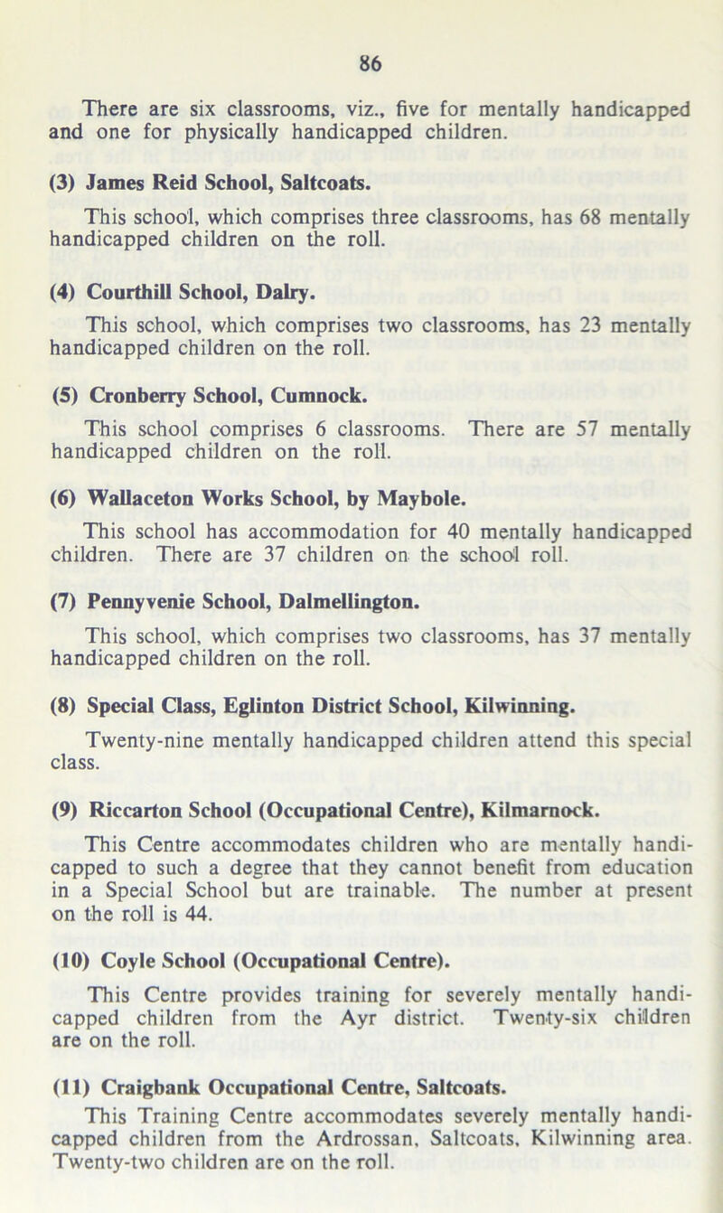 There are six classrooms, viz., five for mentally handicapped and one for physically handicapped children. (3) James Reid School, Saltcoats. This school, which comprises three classrooms, has 68 mentally handicapped children on the roll. (4) Courthill School, Dairy. This school, which comprises two classrooms, has 23 mentally handicapped children on the roll. (5) Cronberry School, Cumnock. This school comprises 6 classrooms. There are 57 mentally handicapped children on the roll. (6) Wallaceton Works School, by Maybole. This school has accommodation for 40 mentally handicapped children. There are 37 children on the school roll. (7) Pennyvenie School, Dalmellington. This school, which comprises two classrooms, has 37 mentally handicapped children on the roll. (8) Special Class, Eglinton District School, Kilwinning. Twenty-nine mentally handicapped children attend this special class. (9) Riccarton School (Occupational Centre), Kilmarnock. This Centre accommodates children who are mentally handi- capped to such a degree that they cannot benefit from education in a Special School but are trainable. The number at present on the roll is 44. (10) Coyle School (Occupational Centre). This Centre provides training for severely mentally handi- capped children from the Ayr district. Twenty-six children are on the roll. (11) Craigbank Occupational Centre, Saltcoats. This Training Centre accommodates severely mentally handi- capped children from the Ardrossan, Saltcoats, Kilwinning area. Twenty-two children are on the roll.