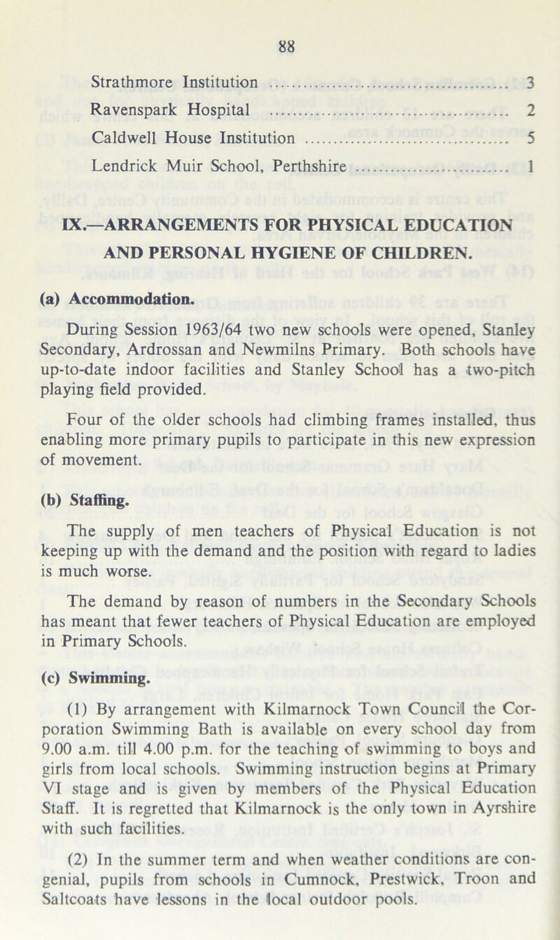 Strathmore Institution 3 Ravenspark Hospital 2 Caldwell House Institution 5 Lendrick Muir School, Perthshire 1 IX—ARRANGEMENTS FOR PHYSICAL EDUCATION AND PERSONAL HYGIENE OF CHILDREN. (a) Accommodation. During Session 1963/64 two new schools were opened, Stanley- Secondary, Ardrossan and Newmilns Primary. Both schools have up-to-date indoor facilities and Stanley School has a two-pitch playing field provided. Four of the older schools had climbing frames installed, thus enabling more primary pupils to participate in this new expression of movement. (b) Staffing. The supply of men teachers of Physical Education is not keeping up with the demand and the position with regard to ladies is much worse. The demand by reason of numbers in the Secondary Schools has meant that fewer teachers of Physical Education are employed in Primary Schools. (c) Swimming. (1) By arrangement with Kilmarnock Town Council the Cor- poration Swimming Bath is available on every school day from 9.00 a.m. till 4.00 p.m. for the teaching of swimming to boys and girls from local schools. Swimming instruction begins at Primary VI stage and is given by members of the Physical Education Staff. It is regretted that Kilmarnock is the only town in Ayrshire with such facilities. (2) In the summer term and when weather conditions are con- genial, pupils from schools in Cumnock, Prestwick, Troon and Saltcoats have lessons in the local outdoor pools.