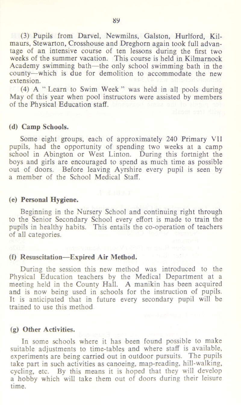 (3) Pupils from Darvel, Newmilns, Galston, Hurlford, Kil- maurs, Stewarton, Crosshouse and Dreghom again took full advan- tage of an intensive course of ten lessons during the first two weeks of the summer vacation. This course is held in Kilmarnock Academy swimming bath—the only school swimming bath in the county—which is due for demolition to accommodate the new extension. (4) A “ Learn to Swim Week ” was held in all pools during May of this year when pool instructors were assisted by members of the Physical Education staff. (d) Camp Schools. Some eight groups, each of approximately 240 Primary VII pupils, had the opportunity of spending two weeks at a camp school in Abington or West Linton. During this fortnight the boys and girls are encouraged to spend as much time as possible out of doors. Before leaving Ayrshire every pupil is seen by a member of the School Medical Staff. (e) Personal Hygiene. Beginning in the Nursery School and continuing right through to the Senior Secondary School every effort is made to train the pupils in healthy habits. This entails the co-operation of teachers of all categories. (f) Resuscitation—Expired Air Method. During the session this new method was introduced to the Physical Education teachers by the Medical Department at a meeting held in the County Hall. A manikin has been acquired and is now being used in schools for the instruction of pupils. It is anticipated that in future every secondary pupil will be trained to use this method (g) Other Activities. In some schools where it has been found possible to make suitable adjustments to time-tables and where staff is available, experiments are being carried out in outdoor pursuits. The pupils take part in such activities as canoeing, map-reading, hill-walking, cycling, etc. By this means it is hoped that they will develop a hobby which will take them out of doors during their leisure time.