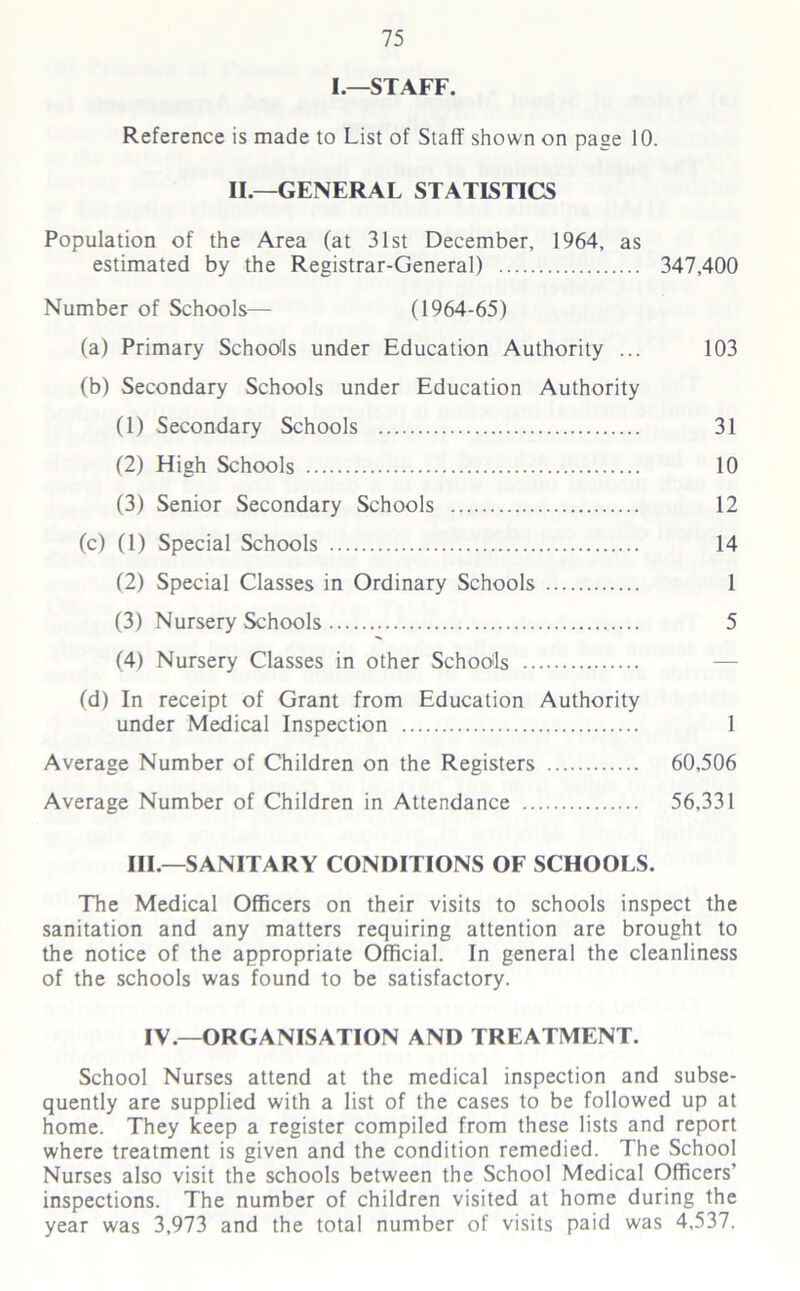 I.—STAFF. Reference is made to List of Staff shown on page 10. II.—GENERAL STATISTICS Population of the Area (at 31st December, 1964, as estimated by the Registrar-General) 347,400 Number of Schools— (1964-65) (a) Primary Schools under Education Authority ... 103 (b) Secondary Schools under Education Authority (1) Secondary Schools 31 (2) High Schools 10 (3) Senior Secondary Schools 12 (c) (1) Special Schools 14 (2) Special Classes in Ordinary Schools 1 (3) Nursery Schools 5 (4) Nursery Classes in other Schoo'ls — (d) In receipt of Grant from Education Authority under Medical Inspection 1 Average Number of Children on the Registers 60,506 Average Number of Children in Attendance 56,331 III.—SANITARY CONDITIONS OF SCHOOLS. The Medical Officers on their visits to schools inspect the sanitation and any matters requiring attention are brought to the notice of the appropriate Official. In general the cleanliness of the schools was found to be satisfactory. IV.—ORGANISATION AND TREATMENT. School Nurses attend at the medical inspection and subse- quently are supplied with a list of the cases to be followed up at home. They keep a register compiled from these lists and report where treatment is given and the condition remedied. The School Nurses also visit the schools between the School Medical Officers’ inspections. The number of children visited at home during the year was 3,973 and the total number of visits paid was 4,537.