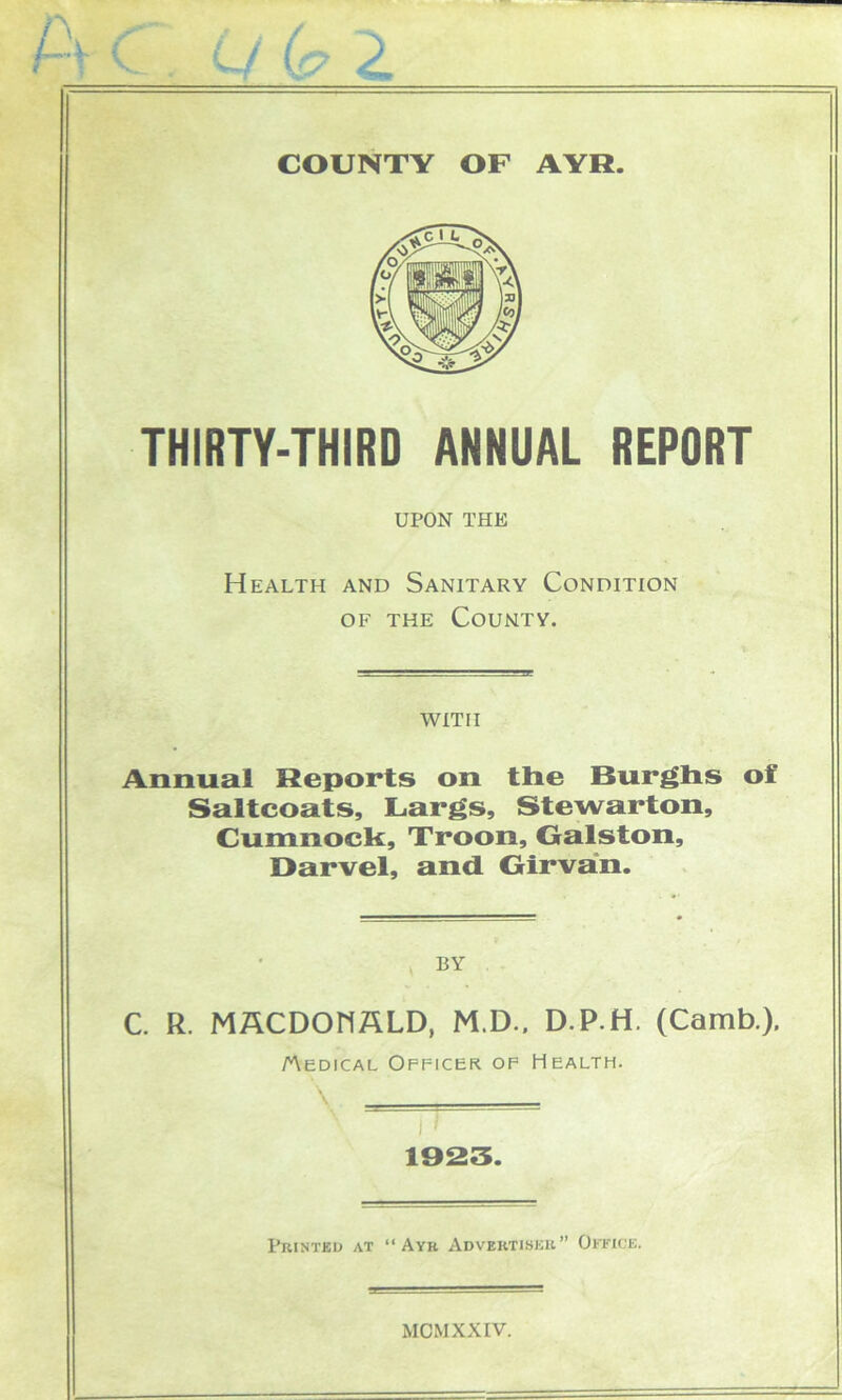 THIRTY-THIRD ANNUAL REPORT UPON THE Health and Sanitary Condition of the County. with Annual Reports on tlie Burghs of Saltcoats, L.args, Stewarton, Cumnock, Troon, Galston, Oarvel, and Girvan. BY C. R. MACDONALD, M.D.. D.P.H. (Camb.). Medical Officer of Health. \ . 1923. Printed at “Ayr Advertiser” Office.