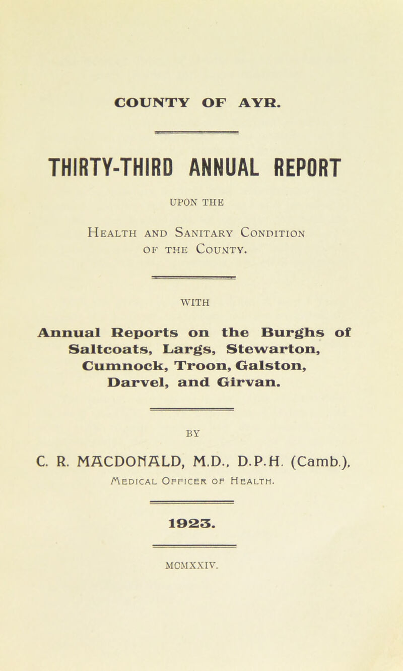 THIRTY-THIRD ANNUAL REPORT UPON THE Health and Sanitary Condition of the County. WITH Annual Reports on tlie Burghs of Saltcoats, Largs, Stewarton, Cumnock, Troon, Galston, Darvel, and Girvan. BY C. R. MACDONALD, M.D.. D.P.H. (Camb), Medical Officer of Health. 1023.