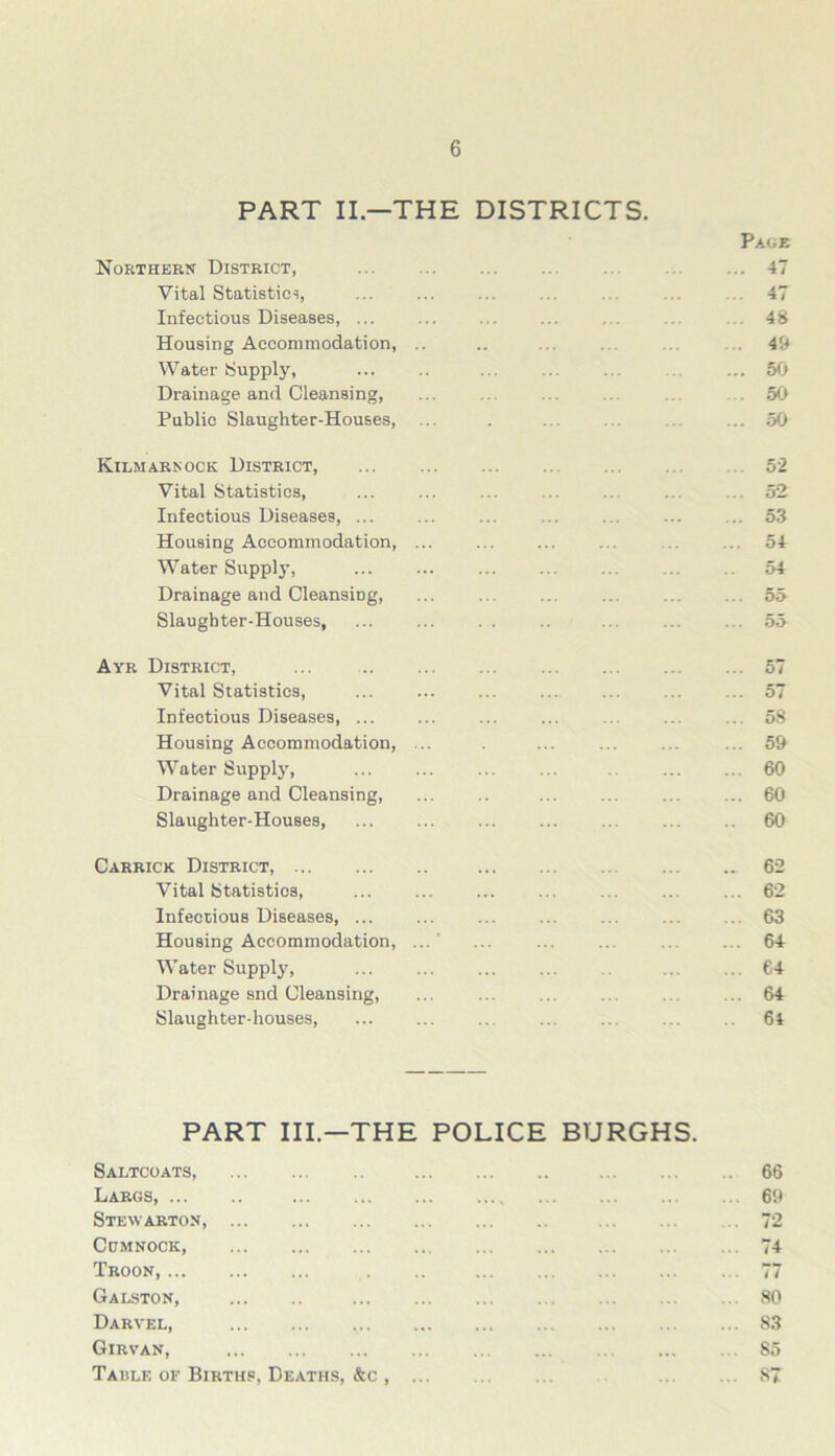 PART II—THE DISTRICTS. Northern District, Vital Statistics, Infectious Diseases Housing Accommodation, .. Water Supply, Drainage and Cleansing, Publio Slaughter-Houses, Kilmarnock District, Vital Statistics, Infectious Diseases, ... Housing Accommodation, ... Water Supply, Drainage and CleansiDg, Slaughter-Houses, Ayr District, ... Vital Statistics, Infectious Diseases, ... Housing Accommodation, Water Supply, Drainage and Cleansing, Slaughter-Houses, Carrick District, Vital Statistics, Infectious Diseases, ... Housing Accommodation, Water Supply, Drainage snd Cleansing, Slaughter-houses, Pace . 47 47 . 48 49 . 50 . 50 . 50 ... 52 ... 52 ... 53 54 54 ... 55 ... 55 ... 57 ... 57 ... 58 ... 59 ... 60 ... 60 .. 60 62 62 63 64 64 64 64 PART III.—THE POLICE BURGHS. Saltcoats, Largs, Stewarton, Cumnock, Troon, Galston, Darvel, Girvan, Table of Births, Deaths, &c , 66 69 72 74 77 80 S3 85 87